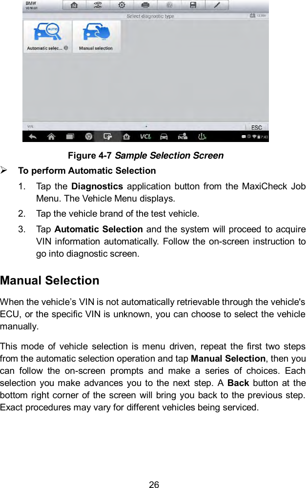  26  Figure 4-7 Sample Selection Screen  To perform Automatic Selection 1.  Tap the  Diagnostics  application  button from the  MaxiCheck  Job Menu. The Vehicle Menu displays.   2.  Tap the vehicle brand of the test vehicle. 3.  Tap Automatic Selection and the system will proceed to acquire VIN information  automatically.  Follow the on-screen instruction to go into diagnostic screen.   Manual Selection When the vehicle&rsquo;s VIN is not automatically retrievable through the vehicle's ECU, or the specific VIN is unknown, you can choose to select the vehicle manually. This  mode  of  vehicle  selection  is  menu  driven,  repeat  the first  two  steps from the automatic selection operation and tap Manual Selection, then you can  follow  the  on-screen  prompts  and  make  a  series  of  choices.  Each selection  you  make  advances  you  to  the  next  step.  A  Back  button  at  the bottom right corner  of the screen  will bring you back to  the previous step. Exact procedures may vary for different vehicles being serviced. 