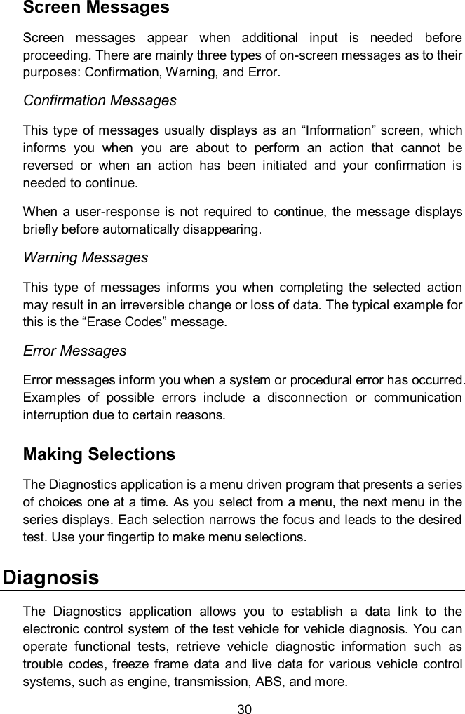  30 Screen Messages Screen  messages  appear  when  additional  input  is  needed  before proceeding. There are mainly three types of on-screen messages as to their purposes: Confirmation, Warning, and Error. Confirmation Messages This type  of messages usually  displays as  an &ldquo;Information&rdquo; screen, which informs  you  when  you  are  about  to  perform  an  action  that  cannot  be reversed  or  when  an  action  has  been  initiated  and  your  confirmation  is needed to continue. When  a  user-response  is  not  required  to  continue,  the  message  displays briefly before automatically disappearing. Warning Messages This  type  of  messages  informs  you  when  completing  the  selected  action may result in an irreversible change or loss of data. The typical example for this is the &ldquo;Erase Codes&rdquo; message. Error Messages Error messages inform you when a system or procedural error has occurred. Examples  of  possible  errors  include  a  disconnection  or  communication interruption due to certain reasons. Making Selections The Diagnostics application is a menu driven program that presents a series of choices one at a time. As you select from a menu, the next menu in the series displays. Each selection narrows the focus and leads to the desired test. Use your fingertip to make menu selections.   Diagnosis The  Diagnostics  application  allows  you  to  establish  a  data  link  to  the electronic control system of the test vehicle for vehicle diagnosis. You can operate  functional  tests,  retrieve  vehicle  diagnostic  information  such  as trouble  codes, freeze  frame  data  and  live  data  for  various  vehicle  control systems, such as engine, transmission, ABS, and more. 
