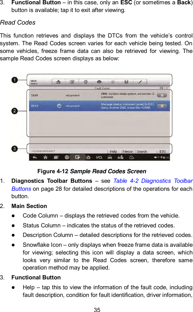  35 3. Functional Button &ndash; in this case, only an ESC (or sometimes a Back) button is available; tap it to exit after viewing. Read Codes This  function  retrieves  and  displays  the  DTCs  from  the  vehicle&rsquo;s  control system. The Read Codes screen varies for each vehicle being tested. On some  vehicles,  freeze  frame  data  can  also  be  retrieved  for  viewing.  The sample Read Codes screen displays as below:  Figure 4-12 Sample Read Codes Screen 1. Diagnostics  Toolbar  Buttons  &ndash;  see  Table  4-2  Diagnostics  Toolbar Buttons on page 28 for detailed descriptions of the operations for each button. 2. Main Section  Code Column &ndash; displays the retrieved codes from the vehicle.  Status Column &ndash; indicates the status of the retrieved codes.  Description Column &ndash; detailed descriptions for the retrieved codes.  Snowflake Icon &ndash; only displays when freeze frame data is available for  viewing;  selecting  this  icon  will  display  a  data  screen,  which looks  very  similar  to  the  Read  Codes  screen,  therefore  same operation method may be applied. 3. Functional Button    Help &ndash; tap this to view the information of the fault code, including fault description, condition for fault identification, driver information, 