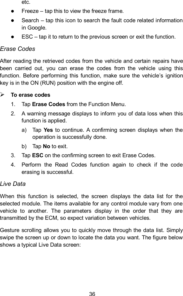  36 etc.    Freeze &ndash; tap this to view the freeze frame.  Search &ndash; tap this icon to search the fault code related information in Google.    ESC &ndash; tap it to return to the previous screen or exit the function. Erase Codes After reading the retrieved codes from the vehicle and certain repairs have been  carried  out,  you  can  erase  the  codes  from  the  vehicle  using  this function.  Before  performing this  function,  make  sure  the  vehicle&rsquo;s  ignition key is in the ON (RUN) position with the engine off.  To erase codes 1.  Tap Erase Codes from the Function Menu. 2.  A warning message displays to inform you of data loss when this function is applied. a)  Tap  Yes  to  continue.  A  confirming  screen  displays  when  the operation is successfully done. b)  Tap No to exit. 3.  Tap ESC on the confirming screen to exit Erase Codes. 4.  Perform  the  Read  Codes  function  again  to  check  if  the  code erasing is successful. Live Data When  this  function  is  selected,  the  screen  displays  the  data  list  for  the selected module. The items available for any control module vary from one vehicle  to  another.  The  parameters  display  in  the  order  that  they  are transmitted by the ECM, so expect variation between vehicles. Gesture  scrolling allows you  to quickly move  through the data list. Simply swipe the screen up or down to locate the data you want. The figure below shows a typical Live Data screen:    