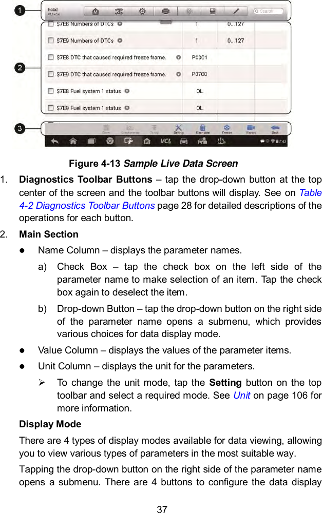  37  Figure 4-13 Sample Live Data Screen 1. Diagnostics  Toolbar Buttons  &ndash; tap the  drop-down  button at the  top center of the screen and the toolbar buttons will display. See on Table 4-2 Diagnostics Toolbar Buttons page 28 for detailed descriptions of the operations for each button. 2. Main Section  Name Column &ndash; displays the parameter names. a)  Check  Box  &ndash;  tap  the  check  box  on  the  left  side  of  the parameter name to make selection of an item. Tap the check box again to deselect the item. b)  Drop-down Button &ndash; tap the drop-down button on the right side of  the  parameter  name  opens  a  submenu,  which  provides various choices for data display mode.  Value Column &ndash; displays the values of the parameter items.  Unit Column &ndash; displays the unit for the parameters.   To  change  the unit mode,  tap the  Setting  button on  the  top toolbar and select a required mode. See Unit on page 106 for more information. Display Mode There are 4 types of display modes available for data viewing, allowing you to view various types of parameters in the most suitable way. Tapping the drop-down button on the right side of the parameter name opens  a  submenu.  There  are  4  buttons to  configure  the  data  display 