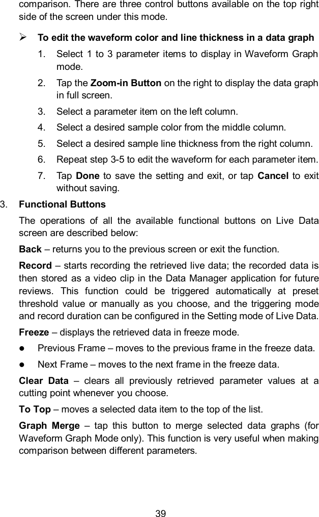 39 comparison. There are three control buttons available on the top right side of the screen under this mode.  To edit the waveform color and line thickness in a data graph 1.  Select  1  to 3 parameter items to display in Waveform Graph mode. 2.  Tap the Zoom-in Button on the right to display the data graph in full screen. 3.  Select a parameter item on the left column. 4.  Select a desired sample color from the middle column. 5.  Select a desired sample line thickness from the right column. 6.  Repeat step 3-5 to edit the waveform for each parameter item. 7.  Tap Done  to save the setting and exit, or  tap  Cancel  to exit without saving. 3. Functional Buttons The  operations  of  all  the  available  functional  buttons  on  Live  Data screen are described below: Back &ndash; returns you to the previous screen or exit the function. Record &ndash; starts recording the retrieved live data; the recorded data is then stored as a video clip in the Data Manager  application for future reviews.  This  function  could  be  triggered  automatically  at  preset threshold  value  or  manually  as you choose, and  the  triggering mode and record duration can be configured in the Setting mode of Live Data. Freeze &ndash; displays the retrieved data in freeze mode.  Previous Frame &ndash; moves to the previous frame in the freeze data.  Next Frame &ndash; moves to the next frame in the freeze data. Clear  Data  &ndash;  clears  all  previously  retrieved  parameter  values  at  a cutting point whenever you choose. To Top &ndash; moves a selected data item to the top of the list. Graph  Merge  &ndash;  tap  this  button  to  merge  selected  data  graphs  (for Waveform Graph Mode only). This function is very useful when making comparison between different parameters.   