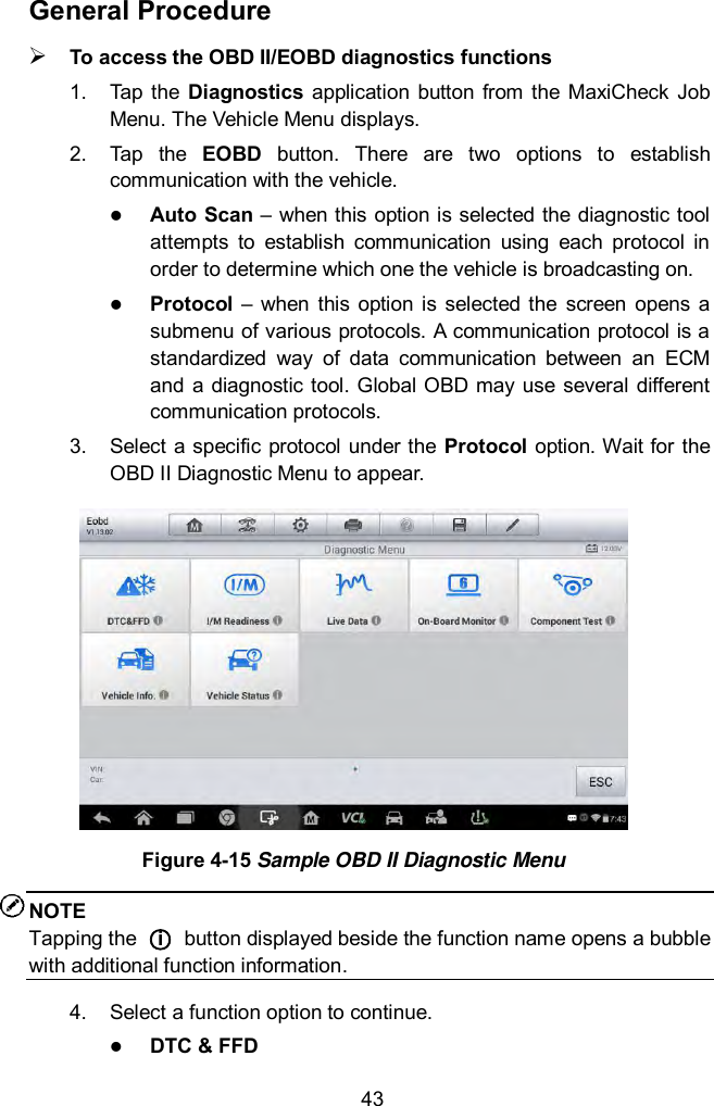  43 General Procedure  To access the OBD II/EOBD diagnostics functions 1.  Tap the  Diagnostics  application  button from  the  MaxiCheck  Job Menu. The Vehicle Menu displays. 2.  Tap  the  EOBD  button.  There  are  two  options  to  establish communication with the vehicle.  Auto Scan &ndash; when this option is selected the diagnostic tool attempts  to  establish  communication  using  each  protocol  in order to determine which one the vehicle is broadcasting on.  Protocol  &ndash;  when  this  option  is  selected  the  screen  opens a submenu of various protocols. A communication protocol is a standardized  way  of  data  communication  between  an  ECM and a  diagnostic tool. Global OBD may use several different communication protocols. 3.  Select a specific protocol under the Protocol option. Wait for the OBD II Diagnostic Menu to appear.  Figure 4-15 Sample OBD II Diagnostic Menu NOTE Tapping the  ○i  button displayed beside the function name opens a bubble with additional function information. 4.  Select a function option to continue.  DTC &amp; FFD 