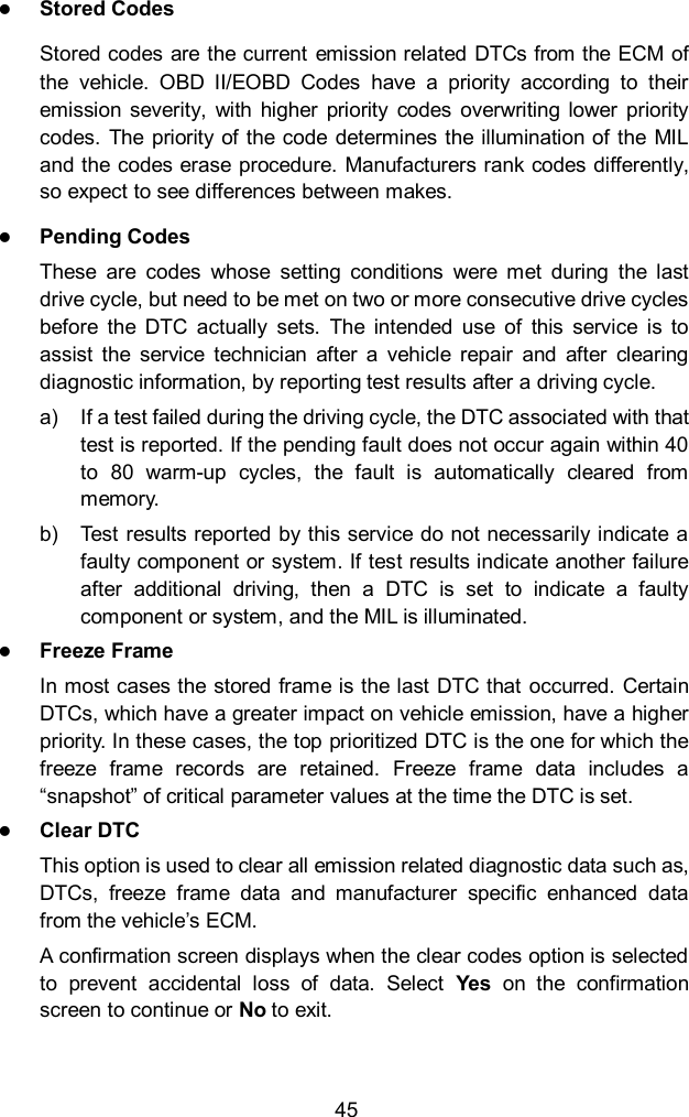  45  Stored Codes Stored codes are the current  emission related DTCs from the ECM of the  vehicle.  OBD  II/EOBD  Codes  have  a  priority  according  to  their emission severity,  with  higher  priority  codes  overwriting  lower  priority codes.  The priority  of  the code determines the illumination of the MIL and the codes erase procedure. Manufacturers rank codes differently, so expect to see differences between makes.  Pending Codes These  are  codes  whose  setting  conditions  were  met  during  the  last drive cycle, but need to be met on two or more consecutive drive cycles before  the  DTC  actually  sets.  The  intended  use  of  this  service  is  to assist  the  service  technician  after  a  vehicle  repair  and  after  clearing diagnostic information, by reporting test results after a driving cycle. a)  If a test failed during the driving cycle, the DTC associated with that test is reported. If the pending fault does not occur again within 40 to  80  warm-up  cycles,  the  fault  is  automatically  cleared  from memory. b)  Test results reported by this service do not necessarily indicate a faulty component or system. If test results indicate another failure after  additional  driving,  then  a  DTC  is  set  to  indicate  a  faulty component or system, and the MIL is illuminated.  Freeze Frame In most cases the stored frame is the last DTC that  occurred. Certain DTCs, which have a greater impact on vehicle emission, have a higher priority. In these cases, the top prioritized DTC is the one for which the freeze  frame  records  are  retained.  Freeze  frame  data  includes  a &ldquo;snapshot&rdquo; of critical parameter values at the time the DTC is set.  Clear DTC This option is used to clear all emission related diagnostic data such as, DTCs,  freeze  frame  data  and  manufacturer  specific  enhanced  data from the vehicle&rsquo;s ECM. A confirmation screen displays when the clear codes option is selected to  prevent  accidental  loss  of  data.  Select  Yes  on  the  confirmation screen to continue or No to exit. 