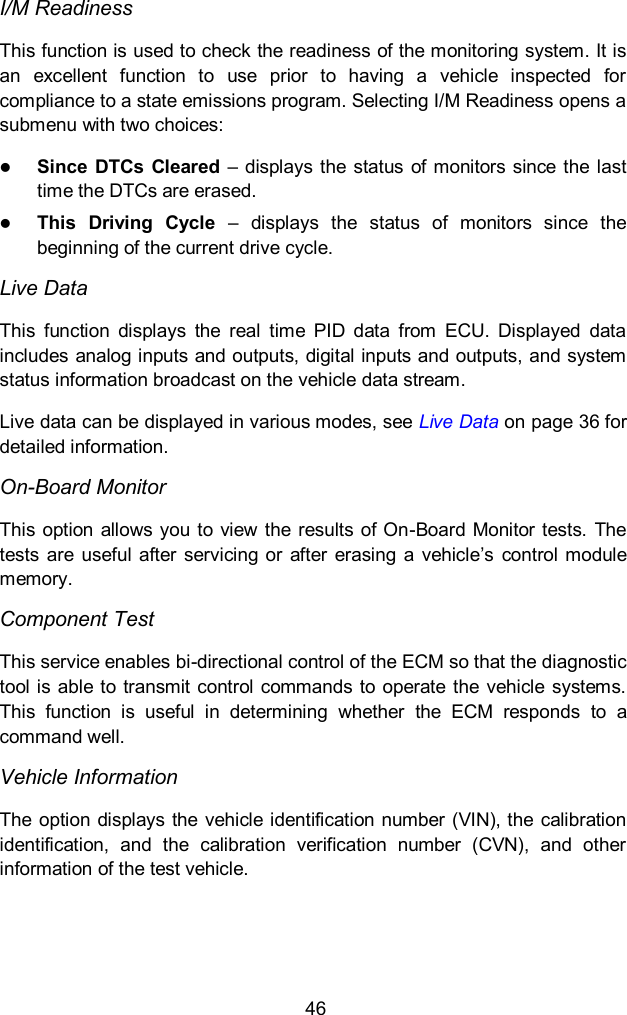  46 I/M Readiness This function is used to check the readiness of the monitoring system. It is an  excellent  function  to  use  prior  to  having  a  vehicle  inspected  for compliance to a state emissions program. Selecting I/M Readiness opens a submenu with two choices:  Since DTCs Cleared &ndash;  displays the status of monitors since the  last time the DTCs are erased.  This  Driving  Cycle  &ndash;  displays  the  status  of  monitors  since  the beginning of the current drive cycle. Live Data This  function  displays  the  real  time  PID  data  from  ECU.  Displayed  data includes analog inputs and outputs, digital inputs and outputs, and system status information broadcast on the vehicle data stream. Live data can be displayed in various modes, see Live Data on page 36 for detailed information. On-Board Monitor This option allows you to  view the  results of On-Board Monitor tests.  The tests  are  useful  after  servicing or  after  erasing  a  vehicle&rsquo;s  control module memory. Component Test This service enables bi-directional control of the ECM so that the diagnostic tool is able to transmit  control commands  to operate  the vehicle  systems. This  function  is  useful  in  determining  whether  the  ECM  responds  to  a command well. Vehicle Information The  option  displays the  vehicle identification  number  (VIN), the  calibration identification,  and  the  calibration  verification  number  (CVN),  and  other information of the test vehicle. 