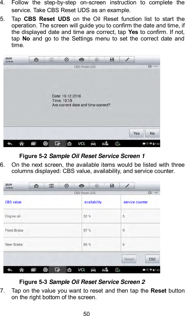  50 4.  Follow  the  step-by-step  on-screen  instruction  to  complete  the service. Take CBS Reset UDS as an example. 5.  Tap  CBS  Reset  UDS  on  the  Oil  Reset  function  list  to  start  the operation. The screen will guide you to confirm the date and time, if the displayed date and time are correct, tap Yes to confirm. If not, tap  No  and  go  to  the  Settings  menu  to  set  the  correct  date  and time.    Figure 5-2 Sample Oil Reset Service Screen 1 6.  On the next screen, the available items would be listed with three columns displayed: CBS value, availability, and service counter.    Figure 5-3 Sample Oil Reset Service Screen 2 7.  Tap on the value you want to reset and then tap the Reset button on the right bottom of the screen.   