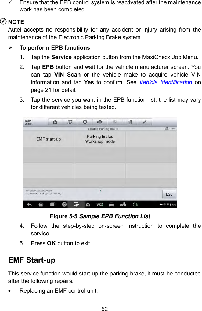  52   Ensure that the EPB control system is reactivated after the maintenance work has been completed. NOTE Autel  accepts  no  responsibility  for  any  accident  or  injury  arising  from  the maintenance of the Electronic Parking Brake system.    To perform EPB functions 1.  Tap the Service application button from the MaxiCheck Job Menu.   2.  Tap EPB button and wait for the vehicle manufacturer screen. You can  tap  VIN  Scan  or  the  vehicle  make  to  acquire  vehicle  VIN information  and  tap  Yes  to  confirm.  See  Vehicle  Identification  on page 21 for detail. 3.  Tap the service you want in the EPB function list, the list may vary for different vehicles being tested.  Figure 5-5 Sample EPB Function List 4.  Follow  the  step-by-step  on-screen  instruction  to  complete  the service.   5.  Press OK button to exit. EMF Start-up This service function would start up the parking brake, it must be conducted after the following repairs:   Replacing an EMF control unit. 