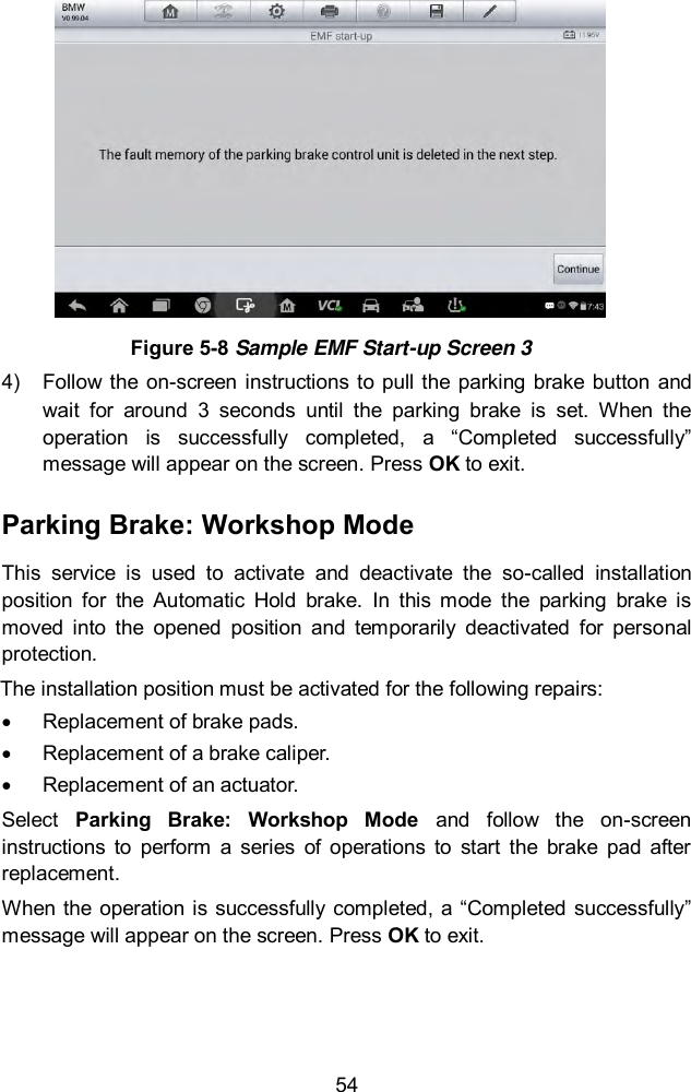  54  Figure 5-8 Sample EMF Start-up Screen 3 4)  Follow the  on-screen instructions to pull the parking brake  button and wait  for  around  3  seconds  until  the  parking  brake  is  set.  When  the operation  is  successfully  completed,  a  &ldquo;Completed  successfully&rdquo; message will appear on the screen. Press OK to exit.   Parking Brake: Workshop Mode This  service  is  used  to  activate  and  deactivate  the  so-called  installation position  for  the  Automatic  Hold  brake.  In  this  mode  the  parking  brake  is moved  into  the  opened  position  and  temporarily  deactivated  for  personal protection. The installation position must be activated for the following repairs:   Replacement of brake pads.   Replacement of a brake caliper.   Replacement of an actuator.   Select  Parking  Brake:  Workshop  Mode  and  follow  the  on-screen instructions  to  perform  a  series  of  operations  to  start  the  brake  pad  after replacement.   When the operation is successfully completed,  a &ldquo;Completed successfully&rdquo; message will appear on the screen. Press OK to exit. 