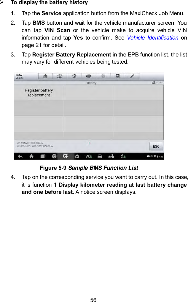  56  To display the battery history 1.  Tap the Service application button from the MaxiCheck Job Menu.   2.  Tap BMS button and wait for the vehicle manufacturer screen. You can  tap  VIN  Scan  or  the  vehicle  make  to  acquire  vehicle  VIN information  and  tap  Yes  to  confirm.  See  Vehicle  Identification  on page 21 for detail. 3.  Tap Register Battery Replacement in the EPB function list, the list may vary for different vehicles being tested.  Figure 5-9 Sample BMS Function List 4.  Tap on the corresponding service you want to carry out. In this case, it is function 1 Display kilometer reading at last battery change and one before last. A notice screen displays.   
