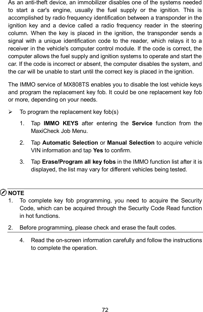  72 As an anti-theft device, an immobilizer disables one of the systems needed to  start  a  car's  engine,  usually  the  fuel  supply  or  the  ignition.  This  is accomplished by radio frequency identification between a transponder in the ignition  key  and  a  device  called  a  radio  frequency  reader  in  the  steering column.  When  the  key  is  placed  in  the  ignition,  the  transponder  sends  a signal  with  a  unique  identification  code  to  the  reader,  which  relays  it  to  a receiver in the vehicle's computer control module. If the code is correct, the computer allows the fuel supply and ignition systems to operate and start the car. If the code is incorrect or absent, the computer disables the system, and the car will be unable to start until the correct key is placed in the ignition. The IMMO service of MX808TS enables you to disable the lost vehicle keys and program the replacement key fob. It could be one replacement key fob or more, depending on your needs.     To program the replacement key fob(s) 1.  Tap  IMMO  KEYS  after  entering  the  Service  function  from  the MaxiCheck Job Menu.   2.  Tap  Automatic Selection or Manual Selection to acquire vehicle VIN information and tap Yes to confirm. 3.  Tap Erase/Program all key fobs in the IMMO function list after it is displayed, the list may vary for different vehicles being tested.    NOTE 1.  To  complete  key  fob  programming,  you  need  to  acquire  the  Security Code, which can be acquired through the Security Code Read function in hot functions.   2.  Before programming, please check and erase the fault codes. 4.  Read the on-screen information carefully and follow the instructions to complete the operation. 