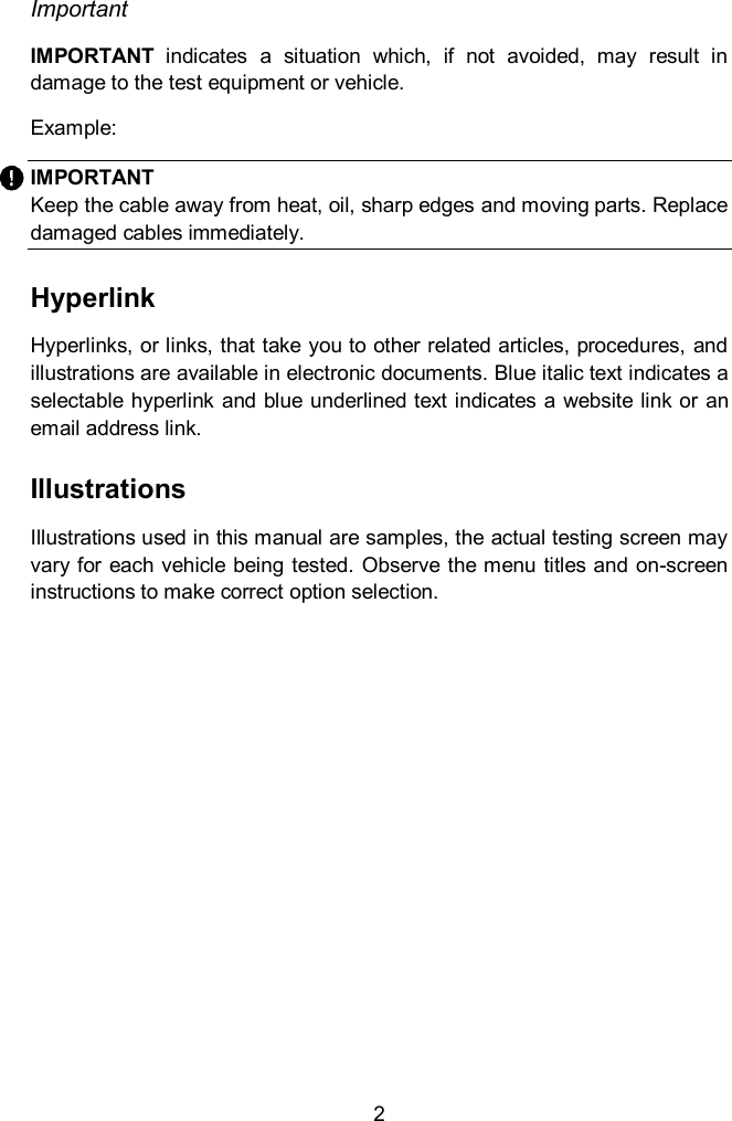  2 Important IMPORTANT  indicates  a  situation  which,  if  not  avoided,  may  result  in damage to the test equipment or vehicle. Example: IMPORTANT Keep the cable away from heat, oil, sharp edges and moving parts. Replace damaged cables immediately.   Hyperlink Hyperlinks, or links, that take you to other related articles, procedures, and illustrations are available in electronic documents. Blue italic text indicates a selectable hyperlink and blue underlined text indicates a website link or an email address link. Illustrations Illustrations used in this manual are samples, the actual testing screen may vary for each vehicle being tested. Observe the menu titles and on-screen instructions to make correct option selection.       