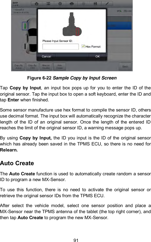  91  Figure 6-22 Sample Copy by Input Screen Tap  Copy  by  Input,  an  input box  pops  up  for  you to  enter  the  ID  of  the original sensor. Tap the input box to open a soft keyboard, enter the ID and tap Enter when finished. Some sensor manufacture use hex format to compile the sensor ID, others use decimal format. The input box will automatically recognize the character length  of  the  ID  of  an  original sensor.  Once  the  length  of  the  entered  ID reaches the limit of the original sensor ID, a warning message pops up. By using  Copy  by Input, the  ID  you input is the  ID  of the original sensor which has already been saved in the TPMS ECU, so there is no need for Relearn. Auto Create The Auto Create function is used to automatically create random a sensor ID to program a new MX-Sensor. To  use  this  function,  there  is  no  need  to  activate  the  original  sensor  or retrieve the original sensor IDs from the TPMS ECU. After  select  the  vehicle  model,  select  one  sensor  position  and  place  a MX-Sensor near the TPMS antenna of the tablet (the top right corner), and then tap Auto Create to program the new MX-Sensor. 