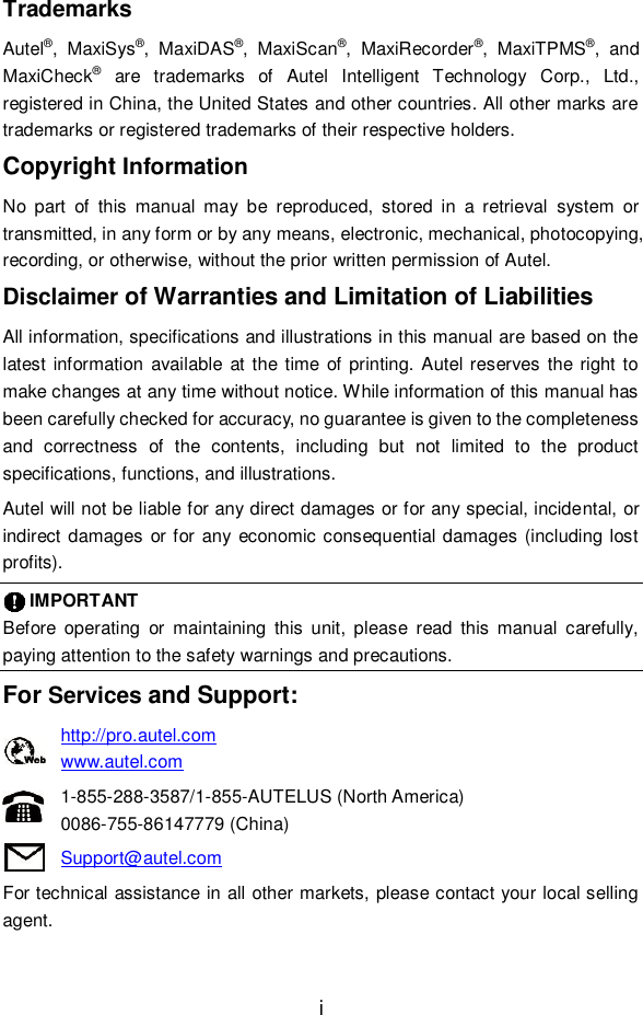 i  Trademarks Autel&reg;,  MaxiSys&reg;,  MaxiDAS&reg;,  MaxiScan&reg;,  MaxiRecorder&reg;,  MaxiTPMS&reg;,  and MaxiCheck&reg;  are  trademarks  of  Autel  Intelligent  Technology  Corp.,  Ltd., registered in China, the United States and other countries. All other marks are trademarks or registered trademarks of their respective holders. Copyright Information No  part  of  this  manual  may  be  reproduced,  stored  in  a  retrieval  system  or transmitted, in any form or by any means, electronic, mechanical, photocopying, recording, or otherwise, without the prior written permission of Autel. Disclaimer of Warranties and Limitation of Liabilities All information, specifications and illustrations in this manual are based on the latest  information  available at the time of printing. Autel reserves the right to make changes at any time without notice. While information of this manual has been carefully checked for accuracy, no guarantee is given to the completeness and  correctness  of  the  contents,  including  but  not  limited  to  the  product specifications, functions, and illustrations. Autel will not be liable for any direct damages or for any special, incidental, or indirect damages or for  any economic consequential damages (including lost profits).       IMPORTANT Before  operating  or  maintaining  this  unit,  please  read  this  manual  carefully, paying attention to the safety warnings and precautions. For Services and Support: http://pro.autel.com   www.autel.com   1-855-288-3587/1-855-AUTELUS (North America) 0086-755-86147779 (China) Support@autel.com For technical assistance in all other markets, please contact your local selling agent. 