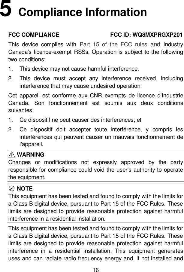 16  5   Compliance Information FCC COMPLIANCE                                    FCC ID: WQ8MXPRGXP201   This  device  complies  with  Part  15  of  the  FCC  rules  and  Industry Canada&rsquo;s licence-exempt  RSSs. Operation is subject to the following two conditions:   1.  This device may not cause harmful interference. 2.  This  device  must  accept  any  interference  received,  including interference that may cause undesired operation. Cet  appareil  est  conforme  aux  CNR  exempts  de licence  d'Industrie Canada.  Son  fonctionnement  est  soumis  aux  deux  conditions suivantes: 1.  Ce dispositif ne peut causer des interferences; et 2.  Ce  dispositif  doit  accepter  toute  interf&eacute;rence,  y  compris  les interf&eacute;rences qui peuvent causer un mauvais fonctionnement de l'appareil.    WARNING Changes  or  modifications  not  expressly  approved  by  the  party responsible for compliance could void the user's authority to operate the equipment.    NOTE This equipment has been tested and found to comply with the limits for a Class B digital device, pursuant to Part 15 of the FCC Rules. These limits are  designed to provide reasonable protection against  harmful interference in a residential installation.   This equipment has been tested and found to comply with the limits for a Class B digital device, pursuant to Part 15 of the FCC Rules. These limits are  designed to provide reasonable protection against  harmful interference  in  a  residential  installation.  This  equipment  generates uses and can radiate radio frequency energy and, if not installed and 