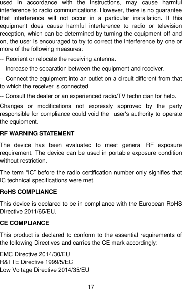 17  used  in  accordance  with  the  instructions,  may  cause  harmful interference to radio communications. However, there is no guarantee that  interference  will  not  occur  in  a  particular  installation.  If  this equipment  does  cause  harmful  interference  to  radio  or  television reception, which can be determined by turning the equipment off and on, the user is encouraged to try to correct the interference by one or more of the following measures: -- Reorient or relocate the receiving antenna. -- Increase the separation between the equipment and receiver. -- Connect the equipment into an outlet on a circuit different from that to which the receiver is connected. -- Consult the dealer or an experienced radio/TV technician for help. Changes  or  modifications  not  expressly  approved  by  the  party responsible for compliance could void the  user's authority to operate the equipment. RF WARNING STATEMENT The  device  has  been  evaluated  to  meet  general  RF  exposure requirement. The device can be used in portable exposure condition without restriction. The term &ldquo;IC&rdquo; before the radio certification number only signifies that IC technical specifications were met. RoHS COMPLIANCE This device is declared to be in compliance with the European RoHS Directive 2011/65/EU. CE COMPLIANCE This product is declared to conform to the essential requirements of the following Directives and carries the CE mark accordingly: EMC Directive 2014/30/EU R&amp;TTE Directive 1999/5/EC                                   Low Voltage Directive 2014/35/EU 