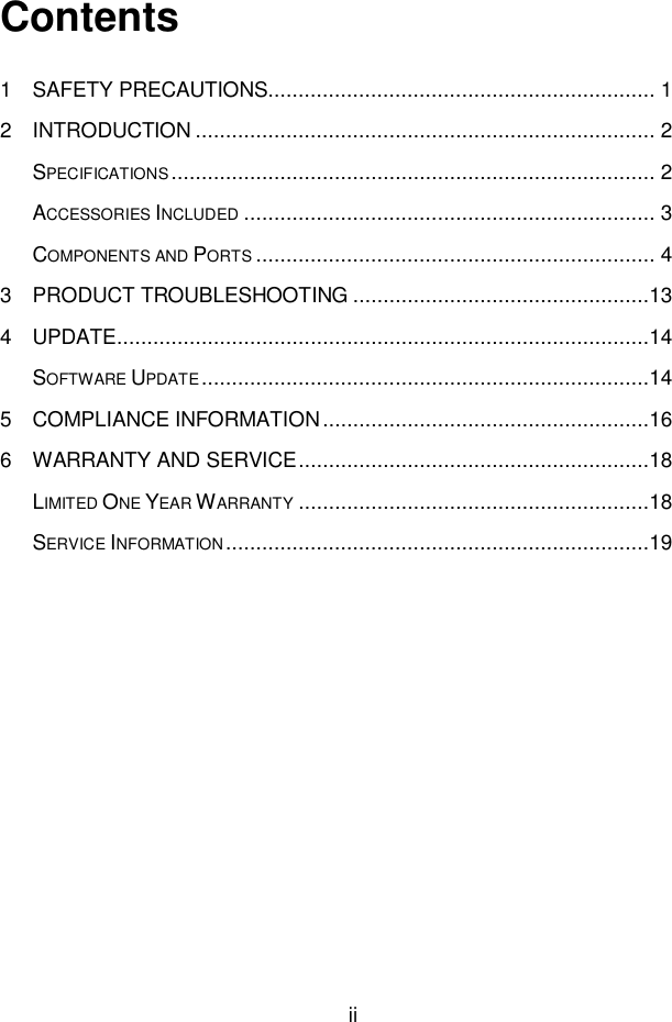 ii  Contents 1 SAFETY PRECAUTIONS ................................................................ 1 2 INTRODUCTION ............................................................................ 2 SPECIFICATIONS ................................................................................ 2 ACCESSORIES INCLUDED .................................................................... 3 COMPONENTS AND PORTS .................................................................. 4 3 PRODUCT TROUBLESHOOTING .................................................13 4 UPDATE ........................................................................................14 SOFTWARE UPDATE ..........................................................................14 5 COMPLIANCE INFORMATION ......................................................16 6 WARRANTY AND SERVICE ..........................................................18 LIMITED ONE YEAR WARRANTY ..........................................................18 SERVICE INFORMATION ......................................................................19 