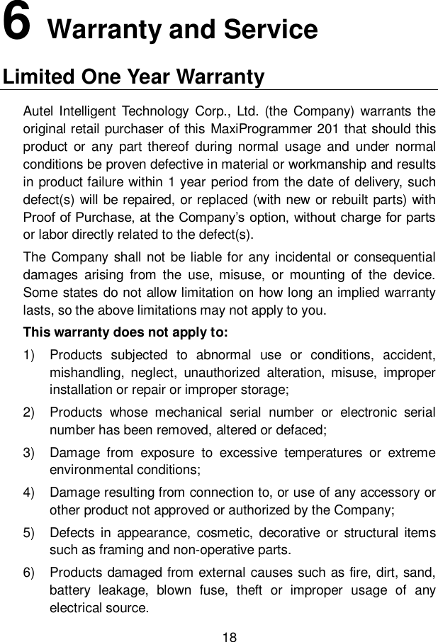 18  6   Warranty and Service Limited One Year Warranty Autel  Intelligent Technology  Corp.,  Ltd.  (the  Company)  warrants the original retail purchaser of this MaxiProgrammer 201 that should this product  or  any  part  thereof  during  normal  usage  and  under  normal conditions be proven defective in material or workmanship and results in product failure within 1 year period from the date of delivery, such defect(s) will be repaired, or replaced (with new or rebuilt parts) with Proof of Purchase, at the Company&rsquo;s option, without charge for parts or labor directly related to the defect(s).   The Company shall not be liable for any incidental or consequential damages  arising  from  the  use,  misuse,  or  mounting  of  the  device. Some states do not allow limitation on how long an implied warranty lasts, so the above limitations may not apply to you. This warranty does not apply to: 1)  Products  subjected  to  abnormal  use  or  conditions,  accident, mishandling,  neglect,  unauthorized  alteration,  misuse,  improper installation or repair or improper storage; 2)  Products  whose  mechanical  serial  number  or  electronic  serial number has been removed, altered or defaced; 3)  Damage  from  exposure  to  excessive  temperatures  or  extreme environmental conditions; 4)  Damage resulting from connection to, or use of any accessory or other product not approved or authorized by the Company; 5)  Defects  in  appearance,  cosmetic,  decorative or  structural items such as framing and non-operative parts. 6)  Products damaged from external causes such as fire, dirt, sand, battery  leakage,  blown  fuse,  theft  or  improper  usage  of  any electrical source. 