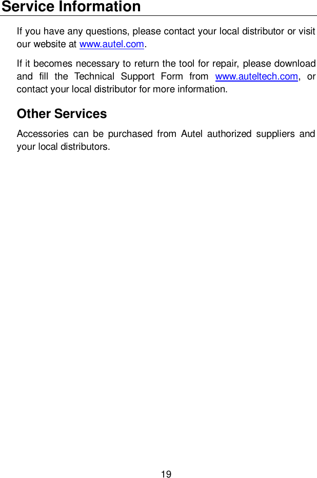 19  Service Information If you have any questions, please contact your local distributor or visit our website at www.autel.com.  If it becomes necessary to return the tool for repair, please download and  fill  the  Technical  Support  Form  from  www.auteltech.com,  or contact your local distributor for more information. Other Services Accessories  can  be  purchased  from Autel  authorized  suppliers  and your local distributors. 