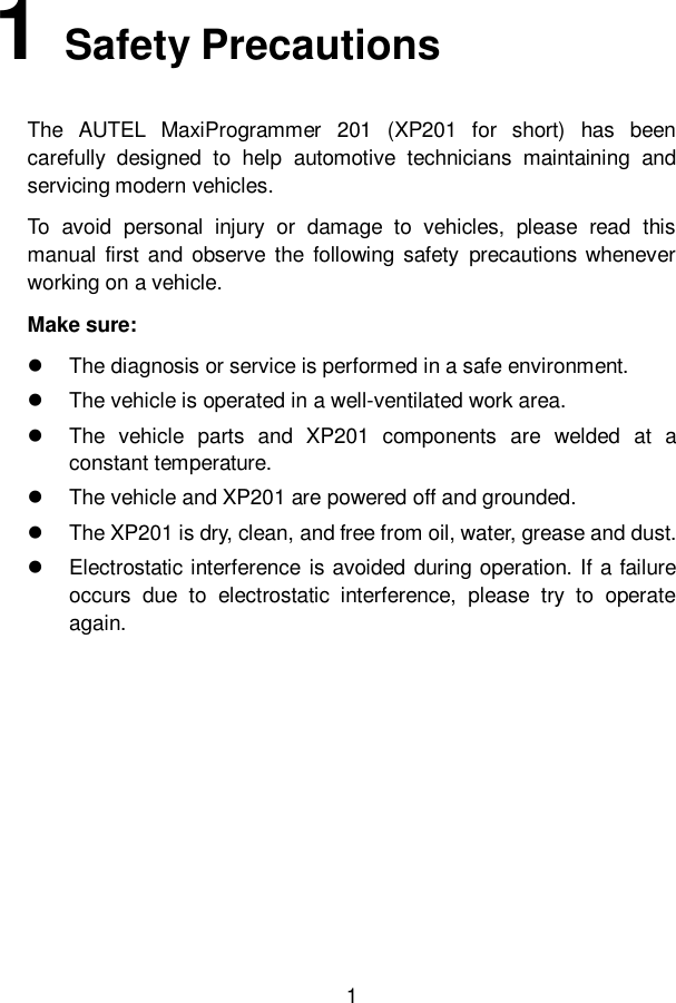 1  1   Safety Precautions The  AUTEL  MaxiProgrammer  201  (XP201  for  short)  has  been carefully  designed  to  help  automotive  technicians  maintaining  and servicing modern vehicles.   To  avoid  personal  injury  or  damage  to  vehicles,  please  read  this manual  first  and  observe  the  following  safety  precautions  whenever working on a vehicle. Make sure:   The diagnosis or service is performed in a safe environment.   The vehicle is operated in a well-ventilated work area.   The  vehicle  parts  and  XP201  components  are  welded  at  a constant temperature.   The vehicle and XP201 are powered off and grounded.   The XP201 is dry, clean, and free from oil, water, grease and dust.   Electrostatic interference is avoided during operation. If a failure occurs  due  to  electrostatic  interference,  please  try  to  operate again.           