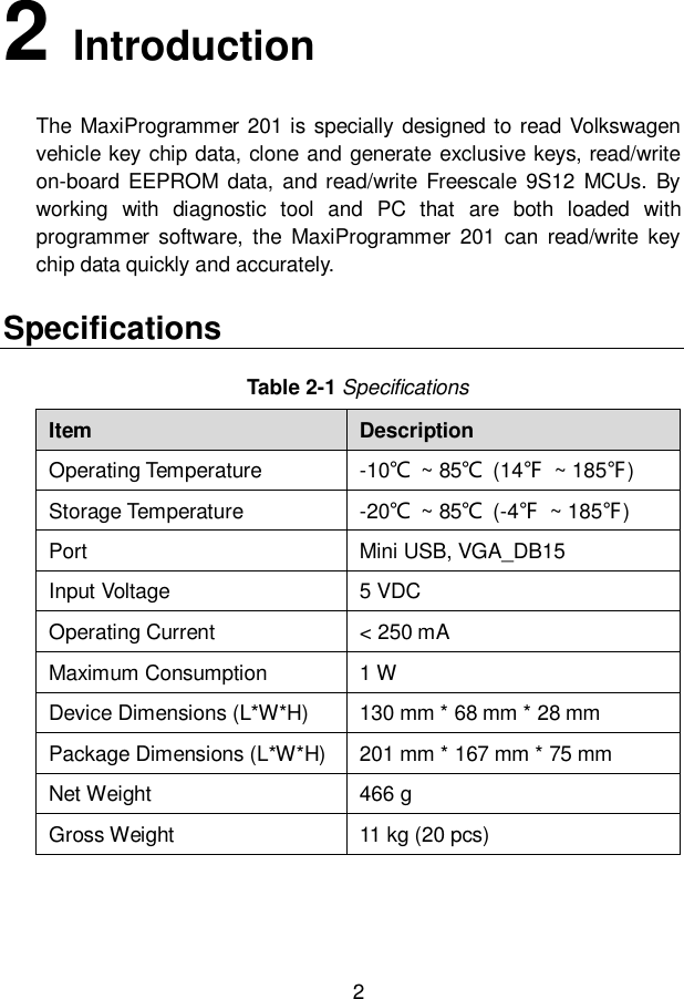 2  2   Introduction The MaxiProgrammer 201 is  specially designed to read Volkswagen vehicle key chip data, clone and generate exclusive keys, read/write on-board  EEPROM  data,  and read/write Freescale  9S12 MCUs.  By working  with  diagnostic  tool  and  PC  that  are  both  loaded  with programmer  software,  the  MaxiProgrammer  201  can  read/write  key chip data quickly and accurately.     Specifications Table 2-1 Specifications Item Description Operating Temperature -10℃  ~ 85℃  (14℉  ~ 185℉) Storage Temperature -20℃  ~ 85℃  (-4℉  ~ 185℉) Port Mini USB, VGA_DB15 Input Voltage 5 VDC Operating Current < 250 mA Maximum Consumption 1 W Device Dimensions (L*W*H) 130 mm * 68 mm * 28 mm Package Dimensions (L*W*H) 201 mm * 167 mm * 75 mm Net Weight 466 g Gross Weight 11 kg (20 pcs) 
