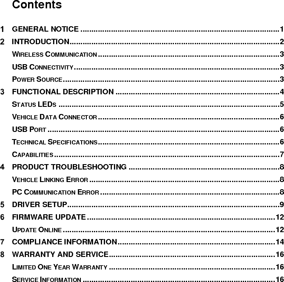   Contents  GENERAL NOTICE ........................................................................................... 1  INTRODUCTION ................................................................................................ 2 WIRELESS COMMUNICATION ................................................................................... 3 USB CONNECTIVITY .............................................................................................. 3 POWER SOURCE ................................................................................................... 3  FUNCTIONAL DESCRIPTION ........................................................................... 4 STATUS LEDS ..................................................................................................... 5 VEHICLE DATA CONNECTOR ................................................................................... 6 USB PORT .......................................................................................................... 6 TECHNICAL SPECIFICATIONS................................................................................... 6 CAPABILITIES ....................................................................................................... 7  PRODUCT TROUBLESHOOTING ..................................................................... 8 VEHICLE LINKING ERROR ....................................................................................... 8 PC COMMUNICATION ERROR .................................................................................. 8  DRIVER SETUP ................................................................................................. 9  FIRMWARE UPDATE ...................................................................................... 12 UPDATE ONLINE ................................................................................................. 12  COMPLIANCE INFORMATION ........................................................................ 14  WARRANTY AND SERVICE ............................................................................ 16 LIMITED ONE YEAR WARRANTY ............................................................................ 16 SERVICE INFORMATION ........................................................................................ 16 
