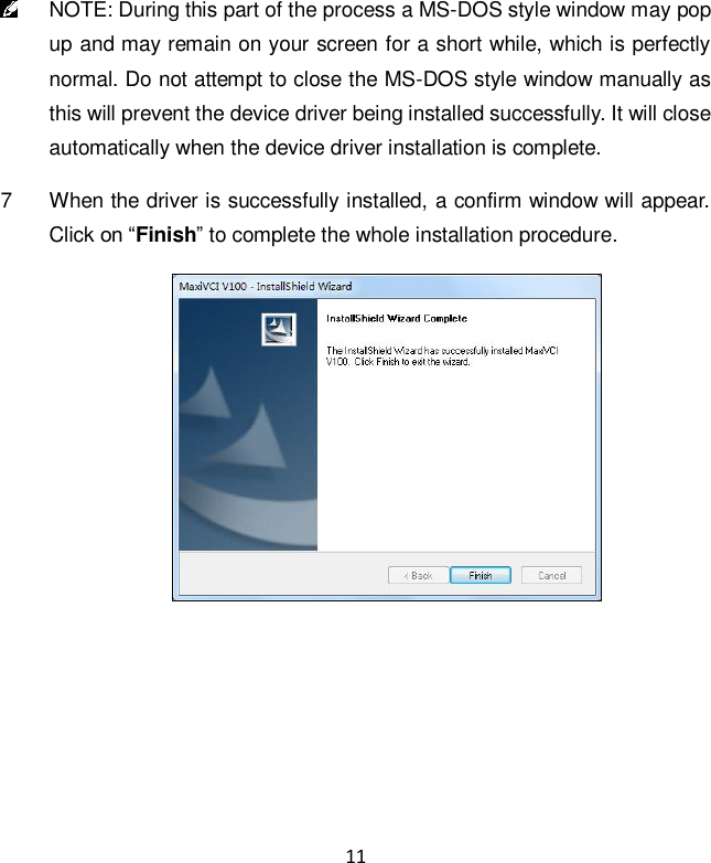 11  NOTE: During this part of the process a MS-DOS style window may pop up and may remain on your screen for a short while, which is perfectly normal. Do not attempt to close the MS-DOS style window manually as this will prevent the device driver being installed successfully. It will close automatically when the device driver installation is complete. 7  When the driver is successfully installed, a confirm window will appear. Click on &ldquo;Finish&rdquo; to complete the whole installation procedure.  