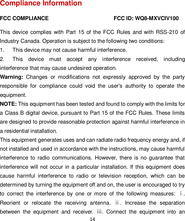 14 Compliance Information FCC COMPLIANCE                                                FCC ID: WQ8-MXVCIV100   This device  complies  with  Part  15  of the FCC Rules  and  with  RSS-210 of Industry Canada. Operation is subject to the following two conditions:   1.  This device may not cause harmful interference. 2.  This  device  must  accept  any  interference  received,  including interference that may cause undesired operation. Warning:  Changes  or  modifications  not  expressly  approved  by  the  party responsible  for  compliance  could  void  the  user's  authority  to  operate  the equipment. NOTE: This equipment has been tested and found to comply with the limits for a Class B digital device, pursuant to Part 15 of the FCC Rules. These limits are designed to provide reasonable protection against harmful interference in a residential installation. This equipment generates uses and can radiate radio frequency energy and, if not installed and used in accordance with the instructions, may cause harmful interference  to  radio  communications.  However,  there is no guarantee that interference will not  occur in a  particular installation.  If  this equipment does cause  harmful  interference  to  radio  or  television  reception,  which  can  be determined by turning the equipment off and on, the user is encouraged to try to  correct  the  interference  by  one  or  more  of  the  following  measures:  ⅰ. Reorient  or  relocate  the  receiving  antenna.  ⅱ.  Increase  the  separation between  the  equipment  and  receiver.  ⅲ.  Connect  the  equipment  into  an 