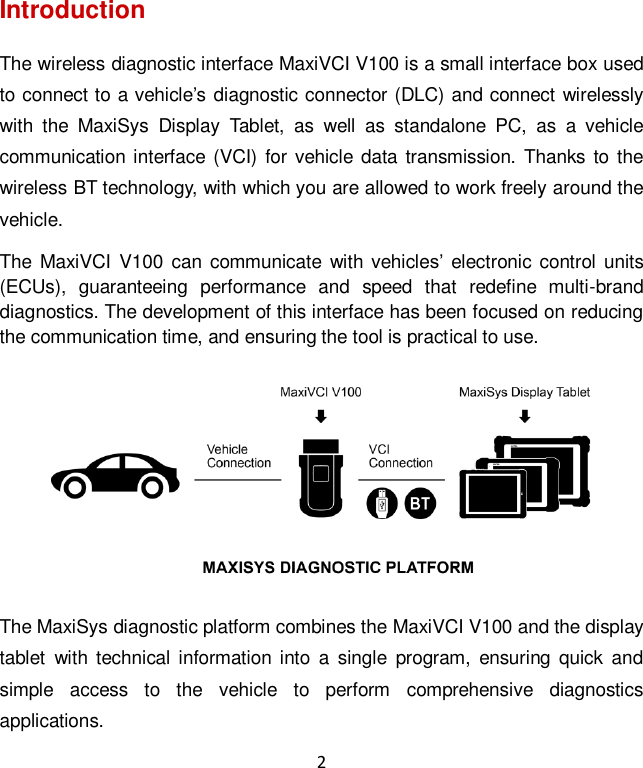 2 Introduction The wireless diagnostic interface MaxiVCI V100 is a small interface box used to connect to a vehicle&rsquo;s diagnostic connector (DLC) and connect wirelessly with  the  MaxiSys  Display  Tablet,  as  well  as  standalone  PC,  as  a  vehicle communication interface (VCI) for vehicle data transmission. Thanks to the wireless BT technology, with which you are allowed to work freely around the vehicle. The MaxiVCI  V100 can communicate  with  vehicles&rsquo;  electronic control units (ECUs),  guaranteeing  performance  and  speed  that  redefine  multi-brand diagnostics. The development of this interface has been focused on reducing the communication time, and ensuring the tool is practical to use.  The MaxiSys diagnostic platform combines the MaxiVCI V100 and the display tablet  with technical  information into  a  single  program,  ensuring  quick  and simple  access  to  the  vehicle  to  perform  comprehensive  diagnostics applications.