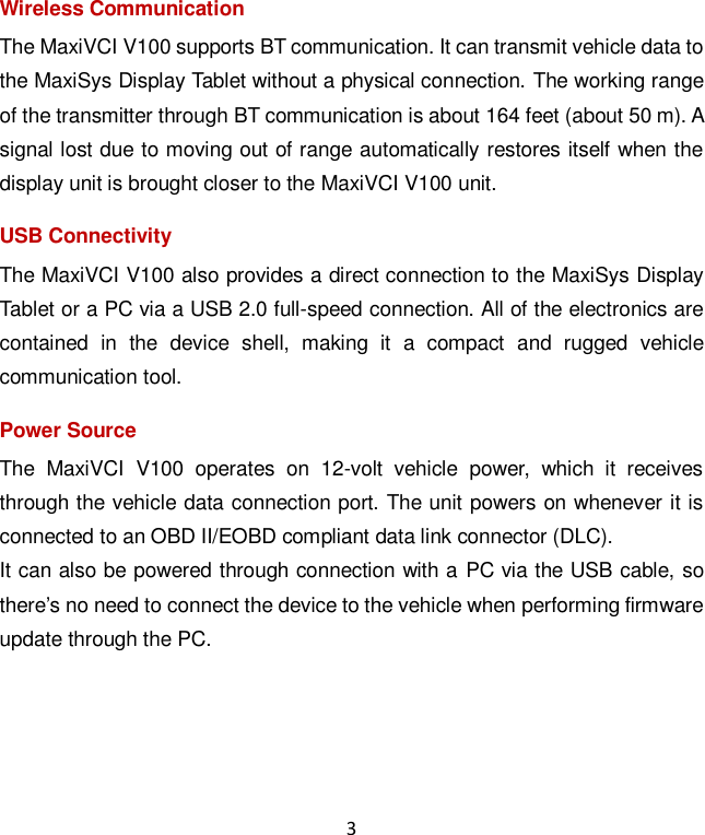 3 Wireless Communication The MaxiVCI V100 supports BT communication. It can transmit vehicle data to the MaxiSys Display Tablet without a physical connection. The working range of the transmitter through BT communication is about 164 feet (about 50 m). A signal lost due to moving out of range automatically restores itself when the display unit is brought closer to the MaxiVCI V100 unit. USB Connectivity The MaxiVCI V100 also provides a direct connection to the MaxiSys Display Tablet or a PC via a USB 2.0 full-speed connection. All of the electronics are contained  in  the  device  shell,  making  it  a  compact  and  rugged  vehicle communication tool. Power Source The  MaxiVCI  V100  operates  on  12-volt  vehicle  power,  which  it  receives through the vehicle data connection port. The unit powers on whenever it is connected to an OBD II/EOBD compliant data link connector (DLC). It can also be powered through connection with a PC via the USB cable, so there&rsquo;s no need to connect the device to the vehicle when performing firmware update through the PC. 
