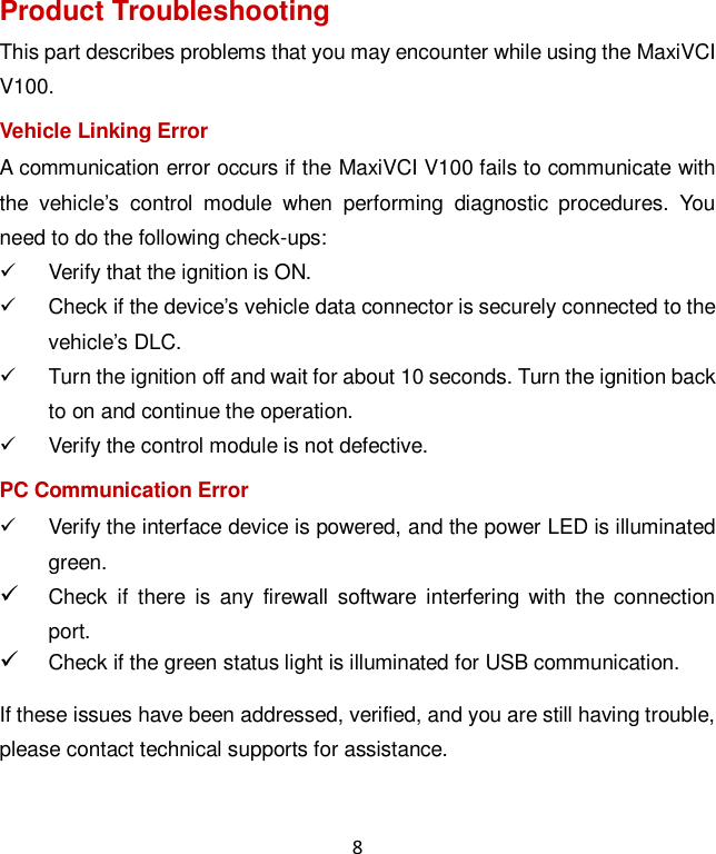 8 Product Troubleshooting This part describes problems that you may encounter while using the MaxiVCI V100. Vehicle Linking Error A communication error occurs if the MaxiVCI V100 fails to communicate with the  vehicle&rsquo;s  control  module  when  performing  diagnostic  procedures.  You need to do the following check-ups:   Verify that the ignition is ON.   Check if the device&rsquo;s vehicle data connector is securely connected to the vehicle&rsquo;s DLC.   Turn the ignition off and wait for about 10 seconds. Turn the ignition back to on and continue the operation.   Verify the control module is not defective. PC Communication Error   Verify the interface device is powered, and the power LED is illuminated green.  Check  if  there  is  any  firewall  software  interfering  with  the connection port.  Check if the green status light is illuminated for USB communication. If these issues have been addressed, verified, and you are still having trouble, please contact technical supports for assistance. 