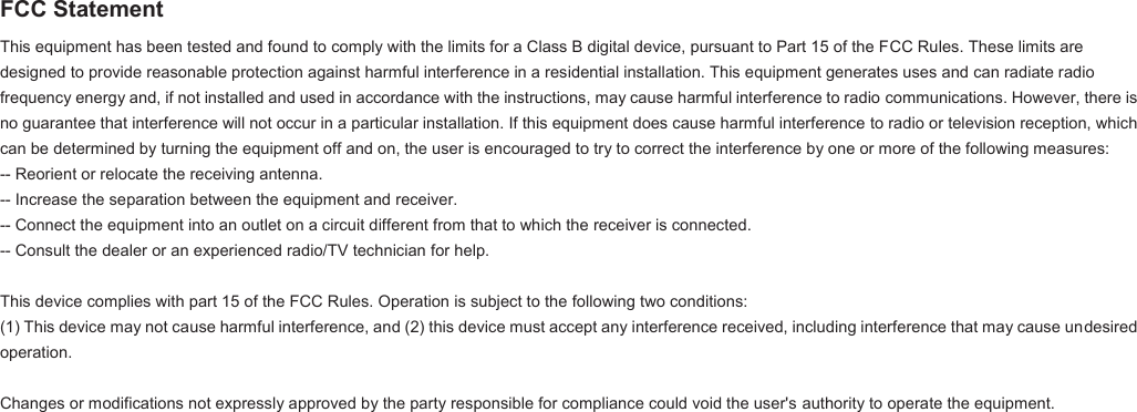 FCC Statement This equipment has been tested and found to comply with the limits for a Class B digital device, pursuant to Part 15 of the FCC Rules. These limits are designed to provide reasonable protection against harmful interference in a residential installation. This equipment generates uses and can radiate radio frequency energy and, if not installed and used in accordance with the instructions, may cause harmful interference to radio communications. However, there is no guarantee that interference will not occur in a particular installation. If this equipment does cause harmful interference to radio or television reception, which can be determined by turning the equipment off and on, the user is encouraged to try to correct the interference by one or more of the following measures: -- Reorient or relocate the receiving antenna.  -- Increase the separation between the equipment and receiver.   -- Connect the equipment into an outlet on a circuit different from that to which the receiver is connected.  -- Consult the dealer or an experienced radio/TV technician for help.   This device complies with part 15 of the FCC Rules. Operation is subject to the following two conditions: (1) This device may not cause harmful interference, and (2) this device must accept any interference received, including interference that may cause undesired operation.   Changes or modifications not expressly approved by the party responsible for compliance could void the user's authority to operate the equipment.   