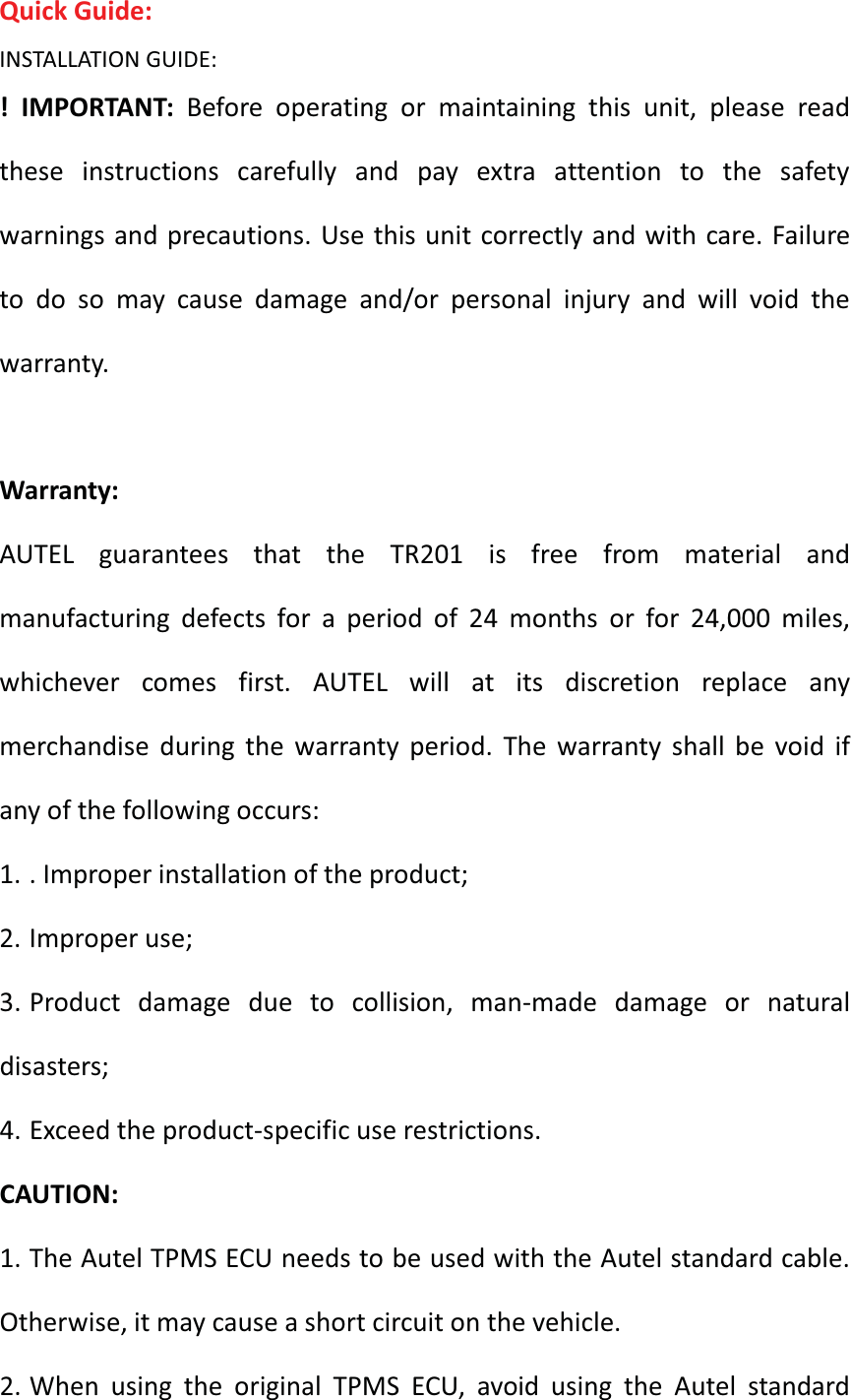 Quick Guide: INSTALLATION GUIDE: ! IMPORTANT: Before operating or maintaining this unit, please read these instructions carefully and pay extra attention to the safety warnings and precautions. Use this unit correctly and with care. Failure to do so may cause damage and/or personal injury and will void the warranty.  Warranty: AUTEL guarantees that the TR201 is free from material and manufacturing defects for a period of 24 months or for 24,000 miles, whichever comes first. AUTEL will at its discretion replace any merchandise during the warranty period. The warranty shall be void if any of the following occurs: 1. . Improper installation of the product; 2. Improper use; 3. Product damage due to collision, man-made damage or natural disasters; 4. Exceed the product-specific use restrictions. CAUTION: 1. The Autel TPMS ECU needs to be used with the Autel standard cable. Otherwise, it may cause a short circuit on the vehicle. 2. When using the original TPMS ECU, avoid using the Autel standard 