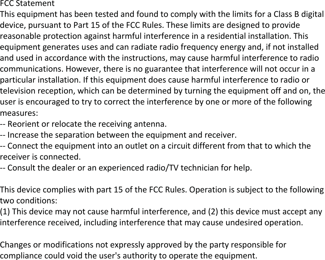 FCC StatementThis equipment has been tested and found to comply with the limits for a Class B digital device, pursuant to Part 15 of the FCC Rules. These limits are designed to provide reasonable protection against harmful interference in a residential installation. This equipment generates uses and can radiate radio frequency energy and, if not installed and used in accordance with the instructions, may cause harmful interference to radio communications. However, there is no guarantee that interference will not occur in a particular installation. If this equipment does cause harmful interference to radio or television reception, which can be determined by turning the equipment off and on, the user is encouraged to try to correct the interference by one or more of the following measures:-- Reorient or relocate the receiving antenna. -- Increase the separation between the equipment and receiver.  -- Connect the equipment into an outlet on a circuit different from that to which the receiver is connected. -- Consult the dealer or an experienced radio/TV technician for help. This device complies with part 15 of the FCC Rules. Operation is subject to the following two conditions:(1) This device may not cause harmful interference, and (2) this device must accept any interference received, including interference that may cause undesired operation. Changes or modifications not expressly approved by the party responsible for compliance could void the user's authority to operate the equipment. 