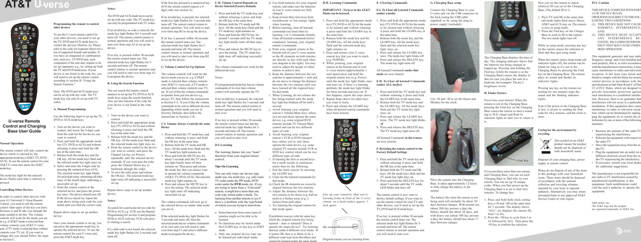 AT&amp;T UverseNormal OperationThe remote control will only control thedevice which is selected by theappropriate mode key (AT&amp;T, TV, DVD,AUX). To use the remote control for yourAT&amp;T U-verse unit, press the AT&amp;Tmode key.The mode key light for the selecteddevice flashes each time a valid key ispressed.Controlling Other DevicesIn order to control other devices withyour 4:1 Universal U-Verse RemoteControl, you need to tell the remotecontrol what types of devices you have.Sections A and B take you through thesteps needed to do this. The volumecontrols will work for the mode you arein e.g. if AT&amp;T mode is selected thenvolume controls your AT&amp;T U-verseunit, if TV mode is selected then volumecontrols your TV, etc. If you want tochange this you should follow the stepsin Section C.Programming the remote to controlother devicesTo use the U-verse remote control foryour other devices, you need to set upthe TV, DVD and AUX mode keys tocontrol the devices (Section A). Pleaserefer to the code list (separate sheet) for alist of supported brands and models. Ifyou have an integrated or combinationunit, such as a  TV/DVD unit, eachcomponent of the unit may require to beset up separately e.g., by setting up boththe TV and DVD mode keys. If yourdevice is not listed in the code list, youwill need to set up the remote controlaccording to section B “Using theSearch Function.”Note: The DVD and AUX mode keyscan be set up with any code. The TVmode key can only be set up with TVcodes.A. Manual ProgrammingUse the following steps to set up the TV,DVD or AUX mode keys:1. Turn on the device you want tocontrol, and locate the 4-digit codefrom the code list for the device youwant to control.2. Press and hold the appropriate modekey (TV, DVD or AUX) and withoutreleasing it press and hold the OKkey at the same time.3. Release both the mode key and theOK key. All the mode keys flash andthe selected mode key light stays on.4. Select and enter the 4-digit code bypressing the numerical keys (0-9).The selected mode key light blinksfor each digit entry, remaining off afterentry of the fourth digit, indicating asuccessful set up.5. Point the remote control at theselected device and press the powerkey once. The device should turn off.If the device stayed on, repeat thesteps above trying each code for yourbrand until you find the correct code.Repeat above steps to set up anotherdevice.Once your remote control is set up, youcan press the appropriate mode key tooperate the selected device. To use theremote control for your U-verse unit,press the AT&amp;T mode key.Notes:The DVD and AUX mode keys can beset up with any code. The TV mode keycan only be programmed with TV codes.If an invalid key or code is entered, themode key light flashes for 3-seconds andturns off. The remote control returns tonormal operation and you will need tostart over from step A2 to set up thedevice.If no key is pressed within 30-secondsthe remote control times out. Theselected mode key light flashes for 3-seconds and turns off. The remotecontrol returns to normal operation andyou will need to start over from step A2to program the device.B. Using the Search FunctionYou can search the remote controlmemory to set up the TV, DVD or AUXmode keys using the search function.Also use this function if the code foryour device is not listed in the codelist:1. Turn on the device you want tocontrol.2. Press and hold the appropriate modekey (TV, DVD or AUX) and withoutreleasing it press and hold the OKkey at the same time.3. Release both the mode key and theOK key. All the mode keys flash andthe selected mode key light stays on.4. Point the remote control at the deviceyou want to control, and press theChannel Up key (or Power)repeatedly until the selected deviceresponds. If you went past the code,press the Channel Down key tobacktrack through the codes.5. To save the code, press and releasethe OK key.  The selected mode keylight turns off indicating a successfulset up.Repeat above steps to set up anotherdevice.Notes:To search for a particular device code forDVD or AUX e.g. VCR, use the ManualProgramming for section A and programDVD or AUX with any VCR code priorto starting a search.If a valid code is not found, the selectedmode key light flashes for 3-seconds andturns off.If the first key pressed is a numerical key(0-9) the remote control expects a 4-digit code (see section A).If an invalid key is pressed, the selectedmode key light flashes for 3-seconds andturns off. The remote control returns tonormal operation. You will need to startover from step B2 to set up the device.If no key is pressed within 30-secondsthe remote control times out. Theselected mode key light flashes for 3-seconds and turns off. The remotecontrol returns to normal operation andyou will need to start over from step B2to set up the device.C. Volume Control Set Up OptionsThe volume controls will work for thedevice mode you are in, e.g. if AT&amp;Tmode is selected then volume controlsyour AT&amp;T U-verse unit, if TV mode isselected then volume controls your TV,etc. If you’d like the volume commandsto operate from just one device e.g.always TV, then follow the instructionsin Section C-I.  If you’d like the volumecommands to be sent to different devicesdepending which mode you are in(Factory Default), then follow theinstructions in Section C-II.C-I. Volume Always Controls the sameDevice1. Press and hold the TV mode key, andwithout releasing it press and holdthe OK key at the same time.2. Release both the TV mode and OKkeys. All the mode keys flash and theTV mode key light remains on.3. Press and hold the MUTE key forabout 3 seconds until the TV modekey light briefly turns off thenremains on. Then press and releasethe mode key that you always wantto operate the volume commands(AT&amp;T, TV, DVD, AUX). The selectedmode key light remains on.4. Press and release the MUTE key tosave the setting. The selected modekey light turns off indicatingsuccessful set up.The volume commands will now go tothe selected device no matter what modeyou are in.If the selected mode key light flashes for3-seconds and turns off, then theselected mode has no volume commandsof its own and you will need to startover from step C1 and select a differentmode to program the device.U-verse RemoteControl and ChargingBase User GuideC-II. Volume Control Depends onDevice Selected (Factory Default)1. Press and hold the TV mode key, andwithout releasing it press and holdthe OK key at the same time.2. Release both the TV mode and OKkeys. All the mode keys flash and theTV mode key light remains on.3. Press and hold the MUTE key foraround 3 seconds until the TV modekey light briefly turns off then stayson.4. Press and release the MUTE key tosave the setting.  The TV mode keylight turns off indicating successfulset up.The volume commands now work for thedifferent devices.Notes:If a programmed mode key has no volumecommands of its own then volumecontrol will normally operate the TV.If an invalid key is pressed, the selectedmode key light flashes for 3-seconds andturns off. The remote control returns tonormal operation and you will need tostart over.If no key is pressed within 30-secondsthe remote control times out and theselected mode key light flashes for 3-seconds and turns off. The remotecontrol returns to normal operation andyou will need to start over.D-I. LearningThe learning feature lets you “learn”functions from your original remotecontrol.Tips On LearningYou can only learn one device typeunder any one mode key, e.g. only learnTV codes under the TV mode, DVDcodes under the DVD mode, etc. If youare trying to learn from a “Universal”remote, it might have more than onecode type stored under a mode. Trylearning from another remote to see ifthere’s a problem with the type/brandof remote you are trying to learn from.a. Some functions from some types ofremotes might not be able to belearned.b. No functions may be stored underthe LEARN key or any key in AT&amp;Tmode.c. Only one original device type canbe learned per individual mode.d. Use fresh batteries for your originalremote, and make sure the batteriesin your U-verse remote are fullycharged.e. Keep at least three feet away fromincandescent or low-energy lightswhen learning.f. Before learning, clear all learnedcommands (see later) then trylearning 2 or 3 commands initially.Clear all learned commands beforecompletely learning your originalremote’s commands.g. Point your original remote at thebottom end of your U-verse remoteso the IR elements on both remotesare directly in line with each other(see diagram to the right). You mayneed to adjust the height of eitherremote to achieve this.h. Keep the distance between the tworemotes to approximately 1 inch anddo not move or change the distancebetween the two remotes until youhave learned all the required keysfor that mode.i. When Learning, do not release thekey being learned until the modekey light has blinked off for half asecond.j. Avoid learning your originalremote’s Volume/Mute keys unlessyou are sure these operate the samedevice, e.g. some original DVDremotes include TV Volume/Mutecontrol and can be two differenttypes of code.k. Avoid learning your originalremote’s VCR or DVD transportkeys unless you’re sure theseoperate the same device, e.g. someoriginal TV remotes include VCR orDVD key control which can be twodifferent types of code.l. If learning the first or second keysfor a mode results in continuouserrors then try the following:i. End the learn session by pressingthe LEARN key.ii. Clear out the learned commands forthat mode.iii.Check the IR elements are correctlyaligned between the two remotes.iv. Adjust the distance between thetwo remotes to be closer (e.g. half aninch) or a further away (e.g. 2inches) from each other.v. Try learning the original remote forthat mode again.If problems reoccur with the same keycheck the original remote key beinglearned – does it transmit? Does itoperate the target device?  Try learningthat key under a different clear mode.  Ifit learns OK then it is likely to be adifferent code type from the others andcannot be learned under the same mode.D-II. Learning CommandsIMPORTANT - No keys in the AT&amp;TMode can be learned.1. Press and hold the appropriate modekey (TV, DVD or AUX) for the modeto be learned and without releasingit press and hold the LEARN key atthe same time.2. Release both the mode key and theLEARN key. All the mode keysflash and the selected mode keylight remains on.3. Press and release your U-verseremote key that you want to teach(e.g. POWER).4. While pointing your originalremote at the bottom end of yourU-verse remote (approximately 1inch apart) press and hold theoriginal remote key (e.g. Power)until the mode key light blinks onceand stays on. If there’s a learningproblem, the mode key light blinksfor three seconds and stays on. Ifthis happens, repeat the steps above.5. Repeat Steps above for other keysyou want to learn.6. Press and release the LEARN keywhen all desired remote commandshave been learned.G. Charging Base setupConnect the Charging Base to yourU-verse unit via the USB connector onthe back (using the USB cablesupplied) or by using the plug-inpower supply (included).Use +H and +M to set the Hours andMinutes for the clock.Place the remote into the ChargingBase. It takes approximately 12 hoursto fully charge the battery in theremote.The battery life when the remote is notbeing used will normally be about 30days between charges. With normal use(about 200 key presses a day) thebattery should last about 20 days, andwith heavy use (about 300 key pressesa day) the battery should last about 17days between charges.The Charging Base displays the time ofday. The charging indicator shows thatthe batteries are being charged ortopped-up. Pressing and holding theFind key (while the remote is in theCharging Base) causes the display todim (in case you place the unit in abedroom, for example). The are 5brightness levels.H. Finder featureNever lose your remote! When theremote is not in the Charging Base,pressing the Find key on the ChargingBase causes the remote to emit a sound(up to 30 ft. range) and flash itsindicator lights to alert you to where itis.If you purchase more than one remoteand Charging Base, you can set eachCharging Base to find only its ownremote. You can set up 16 uniquecodes. When you first power up theCharging Base it is set to find ALLremotes. To change this:1. Press and hold both clock settingkeys (+H and +M) at the same timefor 3 seconds. The display shows“ALL” (or displays the current ID,from 1 to 16).2. Press the +M key to cycle from 1 to16 followed by ALL. Then press the+H key to confirm the selection.E. Clearing CommandsE-I. To Clear all Learned Commands(under a mode)1. Press and hold the appropriate modekey (TV, DVD or AUX) for the modeto be cleared and without releasingit press and hold the LEARN key atthe same time.2. Release both the mode key and theLEARN key. All the mode keysflash and the selected mode keylight stays on.3. Press and release the LEARN keyonce. The mode key light blinks off.4. Press and release the DELETE key.The mode key light turns off.All learned Commands under thatmode are now cleared.E-II. To Clear all learned Commands(under ALL modes)1. Press and hold the TV mode key andwithout releasing it press and holdthe LEARN key at the same time.2. Release both the TV mode key andthe LEARN key. All the mode keysflash and the TV mode key lightstays on.3. Press and release the LEARN keytwice. The TV mode key light blinksoff.4. Press and release the DELETE key.The TV mode key light turns off.All learned Commands in the remoteare now cleared.F. Resetting the remote control to theFactory Default Settings1. Press and hold the TV mode key andwithout releasing it press and holdthe OK key at the same time.2. Release both the TV mode and OKkeys. All the mode keys flash and theTV mode key light stays on.3. Press and hold the DELETE key forabout 3 seconds until the TV modeLED blinks and stays off.The remote control is now reset tofactory default settings. If you want touse the remote control for your TV andother devices, you’ll need to set up theTV, DVD and AUX mode keys.If no key is pressed within 30-secondsthe remote control times out. Theselected mode key light flashes for 3-seconds and turns off. The remotecontrol returns to normal operation andyou will need to start over.ABCZOOM2008 AT&amp;T, Inc.The AT&amp;T logo and the ensigniaare registered trademarks of AT&amp;T, Inc.Original remote you are learning from.FCC CautionTHIS DEVICE COMPLIES WITH PART15 OF THE FCC RULES.OPERATION IS SUBJECT TO THE FOL-LOWING TWO CONDITIONS:(1) THIS DEVICE MAY NOT CAUSEHARMFUL INTERFERENCE,AND(2) THIS DEVICE MUST ACCEPTANY INTERFERENCE RE-CEIVED,  INCLUDING INTERFER-ENCE THAT MAY CAUSE UNDES-IRED OPERATION.This equipment generates and uses radiofrequency energy, and if not installed andused properly, that is, in strict accordancewith the manufacturers instructions, it maycause interference to radio and televisionreception. It has been type tested andfound to comply with the limits for remotecontrol devices in accordance with thespecifications in Sub-Parts B and C of Part15 of FCC Rules, which are designed toprovide reasonable protection againstsuch interference in a residential installa-tion. However, there is no guarantee thatinterference will not occur in a particularinstallation. If this equipment does causeinterference to radio or television recep-tion, which can be determined by unplug-ging the equipment, try to correct the in-terference by one or more of the followingmeasures.• Reorient the antenna of the radio/TVexperiencing the interference.• Relocate the equipment with respect tothe radio/TV.• Move the equipment away from the ra-dio/TV.• Plug the equipment into an outlet on adifferent electrical circuit from the ra-dio/TV experiencing the interference.• If necessary, consult your local dealerfor additional suggestions.The manufacturer is not responsible forany radio or TV interference caused byunauthorized modifications to thisequipment. Such modifications couldvoid the user’s authority to operate theequipment.D6.Line up your remote(s) (that you’relearning from) in front of the U-verseremote, on a hard surface approx. 1inch apart.ABCZOOMNow you set the remote to matchwhatever ID you set in the ChargingBase. (The default ID is 1).1. Press TV and OK at the same time(all mode lights flash once), Menu,AT&amp;T and AUX stay on. The remoteis now in setup mode.2. Press the Find key on the ChargerBase to send its ID to the remote.The two mode lights turn off.While in setup mode, pressing any keyon the remote causes the indicator toflash and then quit setup mode.When the remote enters sleep mode (allindicator lights off), the remote can befound (as long as it’s not in theCharging Base) by pressing the Findkey on the Charging Base. The remoteplays its sound and flashes itsindicator lights.Pressing any key on the remote (orwaiting for one minute) stops thesound and the flashing indicatorlights.Note if the power to the Charging Baseis lost, it reverts to sending the findcode for ALL remotes, and the clock isreset.Caring for the environment byrecyclingThis symbol on an AT&amp;Tproduct means the productshould not be disposed ofwith household waste.Disposal of your charging base, powersupply or remote control.Please do not dispose of any of the itemsin this package with your householdwaste. These items should be disposedof accordance with the nationalcollection and recycling schemesoperated by your local or regionalauthority. Alternatively you may returnunwanted items to any approved AT&amp;TService Center in your region.Find key