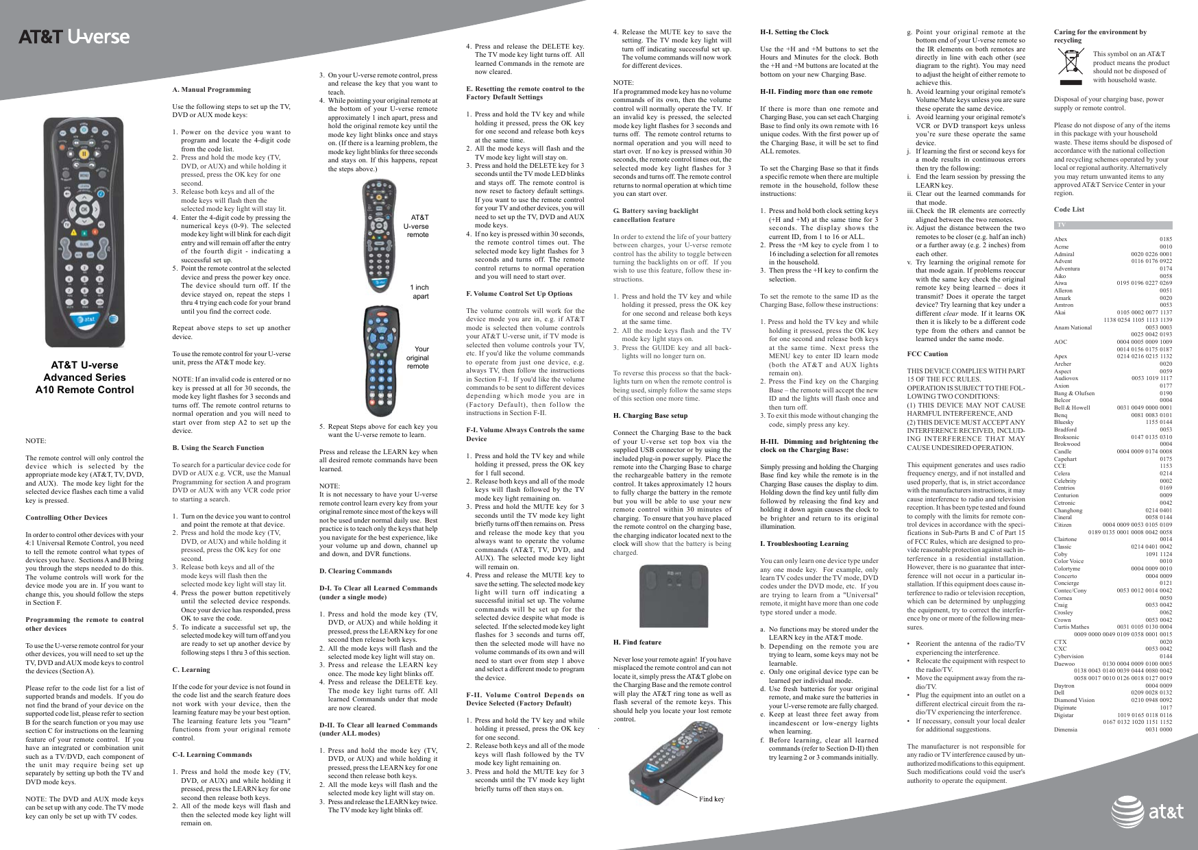 NOTE:The remote control will only control thedevice which is selected by theappropriate mode key (AT&amp;T, TV, DVD,and AUX).  The mode key light for theselected device flashes each time a validkey is pressed.Controlling Other DevicesIn order to control other devices with your4:1 Universal Remote Control, you needto tell the remote control what types ofdevices you have.  Sections A and B bringyou through the steps needed to do this.The volume controls will work for thedevice mode you are in. If you want tochange this, you should follow the stepsin Section F.Programming the remote to controlother devicesTo use the U-verse remote control for yourother devices, you will need to set up theTV, DVD and AUX mode keys to controlthe devices (Section A).Please refer to the code list for a list ofsupported brands and models.  If you donot find the brand of your device on thesupported code list, please refer to sectionB for the search function or you may usesection C for instructions on the learningfeature of your remote control.  If youhave an integrated or combination unitsuch as a TV/DVD, each component ofthe unit may require being set upseparately by setting up both the TV andDVD mode keys.NOTE: The DVD and AUX mode keyscan be set up with any code. The TV modekey can only be set up with TV codes.AT&amp;T U-verseAdvanced SeriesA10 Remote ControlA. Manual ProgrammingUse the following steps to set up the TV,DVD or AUX mode keys:1. Power on the device you want toprogram and locate the 4-digit codefrom the code list.2. Press and hold the mode key (TV,DVD, or AUX) and while holding itpressed, press the OK key for onesecond.3. Release both keys and all of themode keys will flash then theselected mode key light will stay lit.4. Enter the 4-digit code by pressing thenumerical keys (0-9). The selectedmode key light will blink for each digitentry and will remain off after the entryof the fourth digit - indicating asuccessful set up.5. Point the remote control at the selecteddevice and press the power key once.The device should turn off. If thedevice stayed on, repeat the steps 1thru 4 trying each code for your branduntil you find the correct code.Repeat above steps to set up anotherdevice.To use the remote control for your U-verseunit, press the AT&amp;T mode key.NOTE: If an invalid code is entered or nokey is pressed at all for 30 seconds, themode key light flashes for 3 seconds andturns off. The remote control returns tonormal operation and you will need tostart over from step A2 to set up thedevice.B. Using the Search FunctionTo search for a particular device code forDVD or AUX e.g. VCR, use the ManualProgramming for section A and programDVD or AUX with any VCR code priorto starting a search.1. Turn on the device you want to controland point the remote at that device.2. Press and hold the mode key (TV,DVD, or AUX) and while holding itpressed, press the OK key for onesecond.3. Release both keys and all of themode keys will flash then theselected mode key light will stay lit.4. Press the power button repetitivelyuntil the selected device responds.Once your device has responded, pressOK to save the code.5. To indicate a successful set up, theselected mode key will turn off and youare ready to set up another device byfollowing steps 1 thru 3 of this section.C. LearningIf the code for your device is not found inthe code list and the search feature doesnot work with your device, then thelearning feature may be your best option.The learning feature lets you &quot;learn&quot;functions from your original remotecontrol.C-I. Learning Commands1. Press and hold the mode key (TV,DVD, or AUX) and while holding itpressed, press the LEARN key for onesecond then release both keys.2. All of the mode keys will flash andthen the selected mode key light willremain on.3. On your U-verse remote control, pressand release the key that you want toteach.4. While pointing your original remote atthe bottom of your U-verse remoteapproximately 1 inch apart, press andhold the original remote key until themode key light blinks once and stayson. (If there is a learning problem, themode key light blinks for three secondsand stays on. If this happens, repeatthe steps above.)4. Press and release the DELETE key.The TV mode key light turns off.  Alllearned Commands in the remote arenow cleared.E. Resetting the remote control to theFactory Default Settings1. Press and hold the TV key and whileholding it pressed, press the OK keyfor one second and release both keysat the same time.2. All the mode keys will flash and theTV mode key light will stay on.3. Press and hold the DELETE key for 3seconds until the TV mode LED blinksand stays off. The remote control isnow reset to factory default settings.If you want to use the remote controlfor your TV and other devices, you willneed to set up the TV, DVD and AUXmode keys.4. If no key is pressed within 30 seconds,the remote control times out. Theselected mode key light flashes for 3seconds and turns off. The remotecontrol returns to normal operationand you will need to start over.F. Volume Control Set Up OptionsThe volume controls will work for thedevice mode you are in, e.g. if AT&amp;Tmode is selected then volume controlsyour AT&amp;T U-verse unit, if TV mode isselected then volume controls your TV,etc. If you&apos;d like the volume commandsto operate from just one device, e.g.always TV, then follow the instructionsin Section F-I.  If you&apos;d like the volumecommands to be sent to different devicesdepending which mode you are in(Factory Default), then follow theinstructions in Section F-II.F-I. Volume Always Controls the sameDevice1. Press and hold the TV key and whileholding it pressed, press the OK keyfor 1 full second.2. Release both keys and all of the modekeys will flash followed by the TVmode key light remaining on.3. Press and hold the MUTE key for 3seconds until the TV mode key lightbriefly turns off then remains on.  Pressand release the mode key that youalways want to operate the volumecommands (AT&amp;T, TV, DVD, andAUX). The selected mode key lightwill remain on.4. Press and release the MUTE key tosave the setting. The selected mode keylight will turn off indicating asuccessful initial set up. The volumecommands will be set up for theselected device despite what mode isselected.  If the selected mode key lightflashes for 3 seconds and turns off,then the selected mode will have novolume commands of its own and willneed to start over from step 1 aboveand select a different mode to programthe device.F-II. Volume Control Depends onDevice Selected (Factory Default)1. Press and hold the TV key and whileholding it pressed, press the OK keyfor one second.2. Release both keys and all of the modekeys will flash followed by the TVmode key light remaining on.3. Press and hold the MUTE key for 3seconds until the TV mode key lightbriefly turns off then stays on.Caring for the environment byrecyclingThis symbol on an AT&amp;Tproduct means the productshould not be disposed ofwith household waste.Disposal of your charging base, powersupply or remote control.Please do not dispose of any of the itemsin this package with your householdwaste. These items should be disposed ofaccordance with the national collectionand recycling schemes operated by yourlocal or regional authority. Alternativelyyou may return unwanted items to anyapproved AT&amp;T Service Center in yourregion.yFCC CautionTHIS DEVICE COMPLIES WITH PART15 OF THE FCC RULES.OPERATION IS SUBJECT TO THE FOL-LOWING TWO CONDITIONS:(1) THIS DEVICE MAY NOT CAUSEHARMFUL INTERFERENCE, AND(2) THIS DEVICE MUST ACCEPT ANYINTERFERENCE RECEIVED,  INCLUD-ING INTERFERENCE THAT MAYCAUSE UNDESIRED OPERATION.This equipment generates and uses radiofrequency energy, and if not installed andused properly, that is, in strict accordancewith the manufacturers instructions, it maycause interference to radio and televisionreception. It has been type tested and foundto comply with the limits for remote con-trol devices in accordance with the speci-fications in Sub-Parts B and C of Part 15of FCC Rules, which are designed to pro-vide reasonable protection against such in-terference in a residential installation.However, there is no guarantee that inter-ference will not occur in a particular in-stallation. If this equipment does cause in-terference to radio or television reception,which can be determined by unpluggingthe equipment, try to correct the interfer-ence by one or more of the following mea-sures.• Reorient the antenna of the radio/TVexperiencing the interference.• Relocate the equipment with respect tothe radio/TV.• Move the equipment away from the ra-dio/TV.• Plug the equipment into an outlet on adifferent electrical circuit from the ra-dio/TV experiencing the interference.• If necessary, consult your local dealerfor additional suggestions.The manufacturer is not responsible forany radio or TV interference caused by un-authorized modifications to this equipment.Such modifications could void the user&apos;sauthority to operate the equipment.Code List  TVAbex 0185Acme 0010Admiral 0020 0226 0001Advent 0116 0176 0922Adventura 0174Aiko 0058Aiwa 0195 0196 0227 0269Alleron 0051Amark 0020Amtron 0053Akai 0105 0002 0077 11371138 0254 1105 1113 1139Anam National 0053 00030025 0042 0193AOC 0004 0005 0009 10090014 0156 0175 0187Apex 0214 0216 0215 1132Archer 0020Aspect 0059Audiovox 0053 1019 1117Axion 0177Bang &amp; Olufsen 0190Belcor 0004Bell &amp; Howell 0031 0049 0000 0001Benq 0081 0083 0101Bluesky 1155 0144Bradford 0053Broksonic 0147 0135 0310Brokwood 0004Candle 0004 0009 0174 0008Capehart 0175CCE 1153Celera 0214Celebrity 0002Centrios 0169Centurion 0009Cetronic 0042Changhong 0214 0401Cineral 0058 0144Citizen 0004 0009 0053 0105 01090189 0135 0001 0008 0042 0058Clairtone 0014Classic 0214 0401 0042Coby 1091 1124Color Voice 0010Colortyme 0004 0009 0010Concerto 0004 0009Concierge 0121Contec/Cony 0053 0012 0014 0042Cornea 0050Craig 0053 0042Crosley 0062Crown 0053 0042Curtis Mathes 0031 0105 0130 00040009 0000 0049 0109 0358 0001 0015CTX 0020CXC 0053 0042Cybervision 0144Daewoo 0130 0004 0009 0100 00050138 0043 0140 0039 0444 0080 00420058 0017 0010 0126 0018 0127 0019Daytron 0004 0009Dell 0209 0028 0132Diamond Vision 0210 0948 0092Digimate 1017Digistar 1019 0165 0118 01160167 0132 1020 1151 1152Dimensia 0031 00005. Repeat Steps above for each key youwant the U-verse remote to learn.Press and release the LEARN key whenall desired remote commands have beenlearned.NOTE:It is not necessary to have your U-verseremote control learn every key from youroriginal remote since most of the keys willnot be used under normal daily use.  Bestpractice is to teach only the keys that helpyou navigate for the best experience, likeyour volume up and down, channel upand down, and DVR functions.D. Clearing CommandsD-I. To Clear all Learned Commands(under a single mode)1. Press and hold the mode key (TV,DVD, or AUX) and while holding itpressed, press the LEARN key for onesecond then release both keys.2. All the mode keys will flash and theselected mode key light will stay on.3. Press and release the LEARN keyonce. The mode key light blinks off.4. Press and release the DELETE key.The mode key light turns off. Alllearned Commands under that modeare now cleared.D-II. To Clear all learned Commands(under ALL modes)1. Press and hold the mode key (TV,DVD, or AUX) and while holding itpressed, press the LEARN key for onesecond then release both keys.2. All the mode keys will flash and theselected mode key light will stay on.3. Press and release the LEARN key twice.The TV mode key light blinks off.4. Release the MUTE key to save thesetting. The TV mode key light willturn off indicating successful set up.The volume commands will now workfor different devices.NOTE:If a programmed mode key has no volumecommands of its own, then the volumecontrol will normally operate the TV.  Ifan invalid key is pressed, the selectedmode key light flashes for 3 seconds andturns off.  The remote control returns tonormal operation and you will need tostart over.  If no key is pressed within 30seconds, the remote control times out, theselected mode key light flashes for 3seconds and turns off. The remote controlreturns to normal operation at which timeyou can start over.G. Battery saving backlightcancellation featureIn order to extend the life of your batterybetween charges, your U-verse remotecontrol has the ability to toggle betweenturning the backlights on or off.  If youwish to use this feature, follow these in-structions.1. Press and hold the TV key and whileholding it pressed, press the OK keyfor one second and release both keysat the same time.2. All the mode keys flash and the TVmode key light stays on.3. Press the GUIDE key and all back-lights will no longer turn on.To reverse this process so that the back-lights turn on when the remote control isbeing used, simply follow the same stepsof this section one more time.H. Charging Base setupConnect the Charging Base to the backof your U-verse set top box via thesupplied USB connector or by using theincluded plug-in power supply.  Place theremote into the Charging Base to chargethe rechargeable battery in the remotecontrol. It takes approximately 12 hoursto fully charge the battery in the remotebut you will be able to use your newremote control within 30 minutes ofcharging.  To ensure that you have placedthe remote control on the charging base,the charging indicator located next to theclock will show that the battery is beingcharged.H. Find featureNever lose your remote again!  If you havemisplaced the remote control and can notlocate it, simply press the AT&amp;T globe onthe Charging Base and the remote controlwill play the AT&amp;T ring tone as well asflash several of the remote keys. Thisshould help you locate your lost remotecontrol.H-I. Setting the ClockUse the +H and +M buttons to set theHours and Minutes for the clock. Boththe +H and +M buttons are located at thebottom on your new Charging Base.H-II. Finding more than one remoteIf there is more than one remote andCharging Base, you can set each ChargingBase to find only its own remote with 16unique codes. With the first power up ofthe Charging Base, it will be set to findALL remotes.To set the Charging Base so that it findsa specific remote when there are multipleremote in the household, follow theseinstructions:1. Press and hold both clock setting keys(+H and +M) at the same time for 3seconds. The display shows thecurrent ID, from 1 to 16 or ALL.2. Press the +M key to cycle from 1 to16 including a selection for all remotesin the household.3. Then press the +H key to confirm theselection.To set the remote to the same ID as theCharging Base, follow these instructions:1. Press and hold the TV key and whileholding it pressed, press the OK keyfor one second and release both keysat the same time. Next press theMENU key to enter ID learn mode(both the AT&amp;T and AUX lightsremain on).2. Press the Find key on the ChargingBase – the remote will accept the newID and the lights will flash once andthen turn off.3. To exit this mode without changing thecode, simply press any key.H-III.  Dimming and brightening theclock on the Charging Base:Simply pressing and holding the ChargingBase find key while the remote is in theCharging Base causes the display to dim.Holding down the find key until fully dimfollowed by releasing the find key andholding it down again causes the clock tobe brighter and return to its originalillumination.I. Troubleshooting LearningYou can only learn one device type underany one mode key.  For example, onlylearn TV codes under the TV mode, DVDcodes under the DVD mode, etc.  If youare trying to learn from a &quot;Universal&quot;remote, it might have more than one codetype stored under a mode.a. No functions may be stored under theLEARN key in the AT&amp;T mode.b. Depending on the remote you aretrying to learn, some keys may not belearnable.c. Only one original device type can belearned per individual mode.d. Use fresh batteries for your originalremote, and make sure the batteries inyour U-verse remote are fully charged.e. Keep at least three feet away fromincandescent or low-energy lightswhen learning.f. Before learning, clear all learnedcommands (refer to Section D-II) thentry learning 2 or 3 commands initially.g. Point your original remote at thebottom end of your U-verse remote sothe IR elements on both remotes aredirectly in line with each other (seediagram to the right). You may needto adjust the height of either remote toachieve this.h. Avoid learning your original remote&apos;sVolume/Mute keys unless you are surethese operate the same device.i. Avoid learning your original remote&apos;sVCR or DVD transport keys unlessyou’re sure these operate the samedevice.j. If learning the first or second keys fora mode results in continuous errorsthen try the following:i. End the learn session by pressing theLEARN key.ii. Clear out the learned commands forthat mode.iii. Check the IR elements are correctlyaligned between the two remotes.iv. Adjust the distance between the tworemotes to be closer (e.g. half an inch)or a further away (e.g. 2 inches) fromeach other.v. Try learning the original remote forthat mode again. If problems reoccurwith the same key check the originalremote key being learned – does ittransmit? Does it operate the targetdevice? Try learning that key under adifferent clear mode. If it learns OKthen it is likely to be a different codetype from the others and cannot belearned under the same mode.AT&amp;T U-verseremoteYouroriginalremote1 inchapart