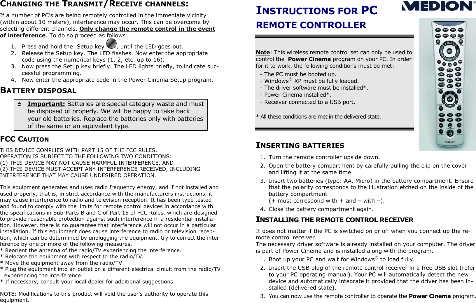 CHANGING THE TRANSMIT/RECEIVE CHANNELS: If a number of PC’s are being remotely controlled in the immediate vicinity (within about 10 meters), interference may occur. This can be overcome by selecting different channels. Only change the remote control in the event of interference. To do so proceed as follows: 1.  Press and hold the  Setup key  , until the LED goes out. 2.  Release the Setup key. The LED flashes. Now enter the appropriate code using the numerical keys (1, 2, etc. up to 16). 3.  Now press the Setup key briefly. The LED lights briefly, to indicate suc-cessful programming. 4.  Now enter the appropriate code in the Power Cinema Setup program. BATTERY DISPOSAL   Important: Batteries are special category waste and must be disposed of properly. We will be happy to take back your old batteries. Replace the batteries only with batteries of the same or an equivalent type. FCC CAUTION THIS DEVICE COMPLIES WITH PART 15 OF THE FCC RULES. OPERATION IS SUBJECT TO THE FOLLOWING TWO CONDITIONS:  (1) THIS DEVICE MAY NOT CAUSE HARMFUL INTERFERENCE, AND (2) THIS DEVICE MUST ACCEPT ANY INTERFERENCE RECEIVED, INCLUDING INTERFERENCE THAT MAY CAUSE UNDESIRED OPERATION.   This equipment generates and uses radio frequency energy, and if not installed and used properly, that is, in strict accordance with the manufacturers instructions, it may cause interference to radio and television reception. It has been type tested and found to comply with the limits for remote control devices in accordance with the specifications in Sub-Parts B and C of Part 15 of FCC Rules, which are designed to provide reasonable protection against such interference in a residential installa-tion. However, there is no guarantee that interference will not occur in a particular installation. If this equipment does cause interference to radio or television recep-tion, which can be determined by unplugging the equipment, try to correct the inter-ference by one or more of the following measures. * Reorient the antenna of the radio/TV experiencing the interference. * Relocate the equipment with respect to the radio/TV. * Move the equipment away from the radio/TV. * Plug the equipment into an outlet on a different electrical circuit from the radio/TV experiencing the interference. * If necessary, consult your local dealer for additional suggestions.   NOTE: Modifications to this product will void the user&apos;s authority to operate this equipment.    INSTRUCTIONS FOR PC  REMOTE CONTROLLER  Note: This wireless remote control set can only be used to control the  Power Cinema program on your PC. In order for it to work, the following conditions must be met: - The PC must be booted up. - Windows® XP must be fully loaded. - The driver software must be installed*. - Power Cinema installed*. - Receiver connected to a USB port.   * All these conditions are met in the delivered state.     INSERTING BATTERIES 1.  Turn the remote controller upside down. 2.  Open the battery compartment by carefully pulling the clip on the cover and lifting it at the same time. 3.  Insert two batteries (type: AA, Micro) in the battery compartment. Ensure that the polarity corresponds to the illustration etched on the inside of the battery compartment  (+ must correspond with + and – with –). 4.  Close the battery compartment again. INSTALLING THE REMOTE CONTROL RECEIVER It does not matter if the PC is switched on or off when you connect up the re-mote control receiver. The necessary driver software is already installed on your computer. The driver is part of Power Cinema and is installed along with the program.  1.  Boot up your PC and wait for Windows® to load fully. 2.  Insert the USB plug of the remote control receiver in a free USB slot (refer to your PC operating manual). Your PC will automatically detect the new device and automatically integrate it provided that the driver has been in-stalled (delivered state). 3.  You can now use the remote controller to operate the Power Cinema program.   S 