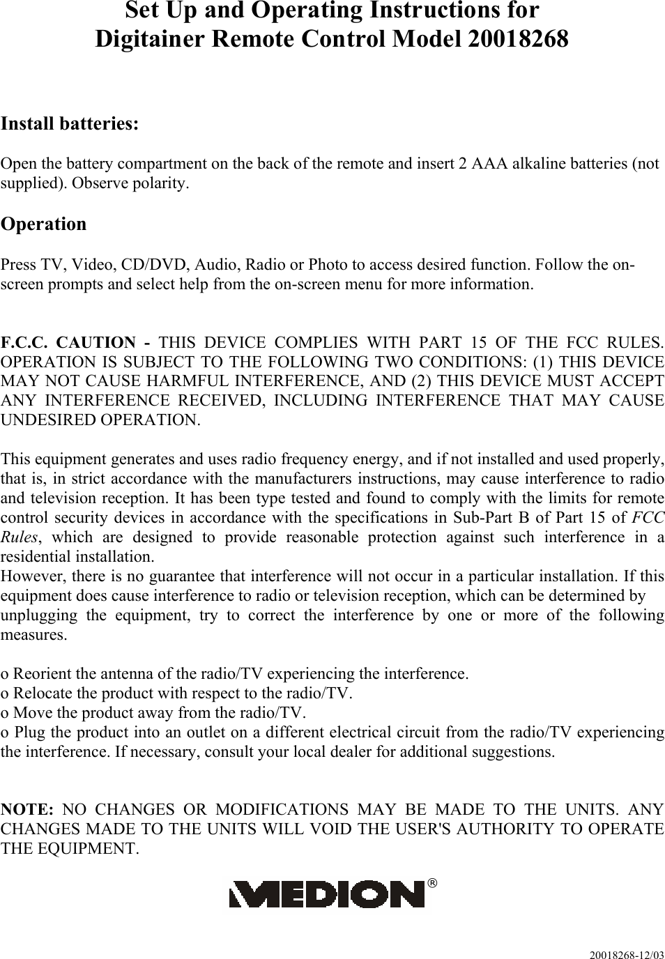 20018268-12/03 Set Up and Operating Instructions for Digitainer Remote Control Model 20018268   Install batteries:  Open the battery compartment on the back of the remote and insert 2 AAA alkaline batteries (not supplied). Observe polarity.  Operation  Press TV, Video, CD/DVD, Audio, Radio or Photo to access desired function. Follow the on-screen prompts and select help from the on-screen menu for more information.   F.C.C. CAUTION - THIS DEVICE COMPLIES WITH PART 15 OF THE FCC RULES. OPERATION IS SUBJECT TO THE FOLLOWING TWO CONDITIONS: (1) THIS DEVICE MAY NOT CAUSE HARMFUL INTERFERENCE, AND (2) THIS DEVICE MUST ACCEPT ANY INTERFERENCE RECEIVED, INCLUDING INTERFERENCE THAT MAY CAUSE UNDESIRED OPERATION.  This equipment generates and uses radio frequency energy, and if not installed and used properly, that is, in strict accordance with the manufacturers instructions, may cause interference to radio and television reception. It has been type tested and found to comply with the limits for remote control security devices in accordance with the specifications in Sub-Part B of Part 15 of FCC Rules, which are designed to provide reasonable protection against such interference in a residential installation. However, there is no guarantee that interference will not occur in a particular installation. If this equipment does cause interference to radio or television reception, which can be determined by unplugging the equipment, try to correct the interference by one or more of the following measures.  o Reorient the antenna of the radio/TV experiencing the interference. o Relocate the product with respect to the radio/TV. o Move the product away from the radio/TV. o Plug the product into an outlet on a different electrical circuit from the radio/TV experiencing the interference. If necessary, consult your local dealer for additional suggestions.   NOTE:  NO CHANGES OR MODIFICATIONS MAY BE MADE TO THE UNITS. ANY CHANGES MADE TO THE UNITS WILL VOID THE USER&apos;S AUTHORITY TO OPERATE THE EQUIPMENT.  ® 