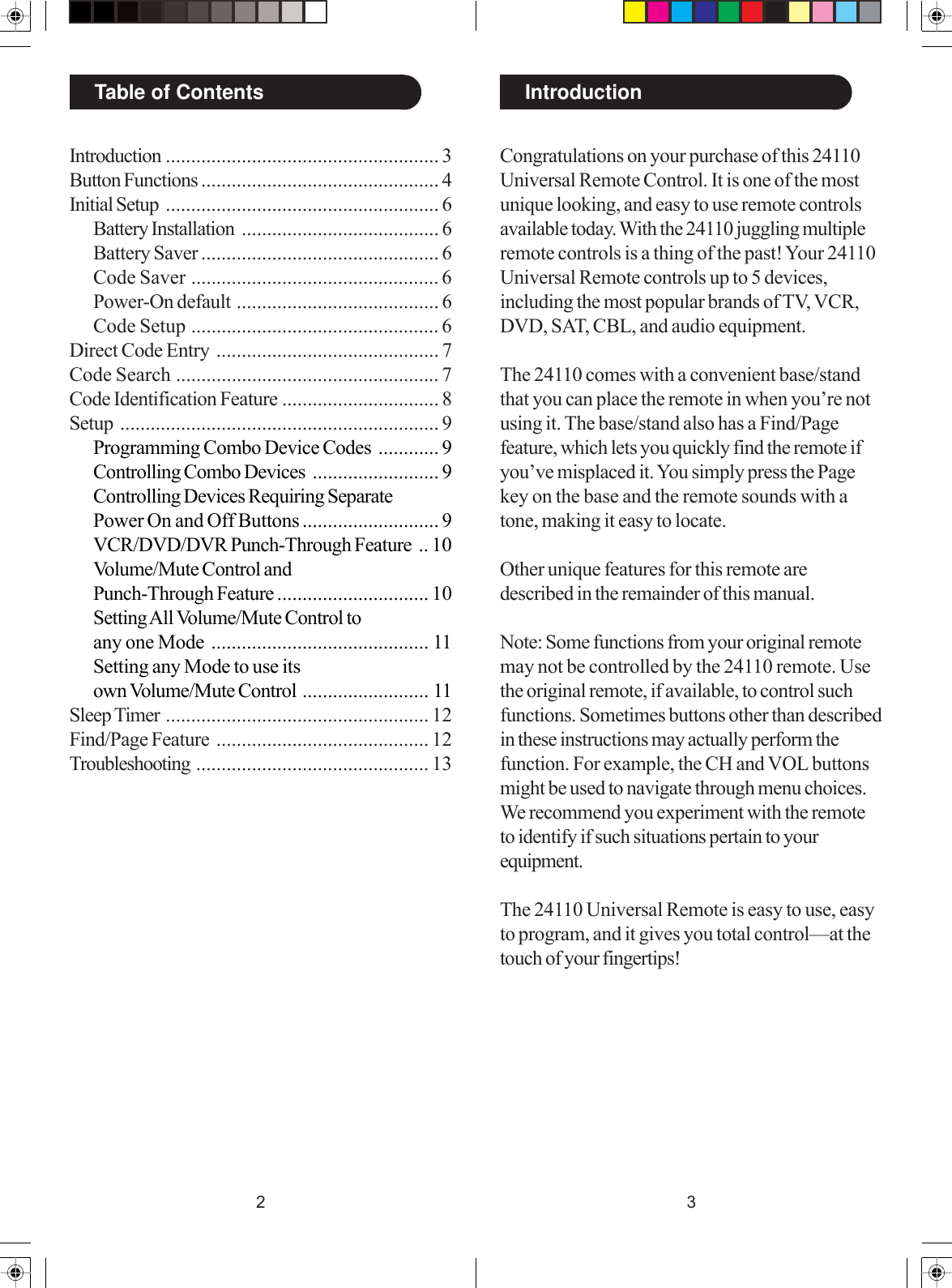 32IntroductionTable of ContentsIntroduction ...................................................... 3Button Functions ............................................... 4Initial Setup ...................................................... 6Battery Installation ....................................... 6Battery Saver ............................................... 6Code Saver ................................................. 6Power-On default ........................................ 6Code Setup ................................................. 6Direct Code Entry ............................................ 7Code Search .................................................... 7Code Identification Feature ............................... 8Setup ............................................................... 9Programming Combo Device Codes ............ 9Controlling Combo Devices ......................... 9Controlling Devices Requiring SeparatePower On and Off Buttons ........................... 9VCR/DVD/DVR Punch-Through Feature .. 10Volume/Mute Control andPunch-Through Feature .............................. 10Setting All Volume/Mute Control toany one Mode ........................................... 11Setting any Mode to use itsown Volume/Mute Control ......................... 11Sleep Timer .................................................... 12Find/Page Feature .......................................... 12Troubleshooting .............................................. 13Congratulations on your purchase of this 24110Universal Remote Control. It is one of the mostunique looking, and easy to use remote controlsavailable today. With the 24110 juggling multipleremote controls is a thing of the past! Your 24110Universal Remote controls up to 5 devices,including the most popular brands of TV, VCR,DVD, SAT, CBL, and audio equipment.The 24110 comes with a convenient base/standthat you can place the remote in when you’re notusing it. The base/stand also has a Find/Pagefeature, which lets you quickly find the remote ifyou’ve misplaced it. You simply press the Pagekey on the base and the remote sounds with atone, making it easy to locate.Other unique features for this remote aredescribed in the remainder of this manual.Note: Some functions from your original remotemay not be controlled by the 24110 remote. Usethe original remote, if available, to control suchfunctions. Sometimes buttons other than describedin these instructions may actually perform thefunction. For example, the CH and VOL buttonsmight be used to navigate through menu choices.We recommend you experiment with the remoteto identify if such situations pertain to yourequipment.The 24110 Universal Remote is easy to use, easyto program, and it gives you total control—at thetouch of your fingertips!
