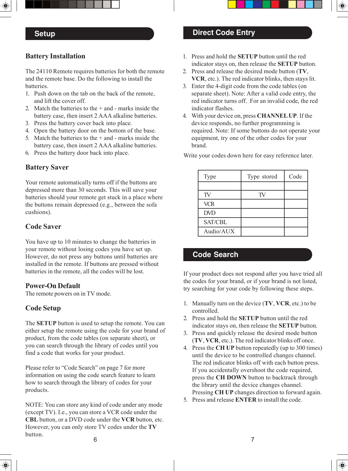 76Battery InstallationThe 24110 Remote requires batteries for both the remoteand the remote base. Do the following to install thebatteries.1. Push down on the tab on the back of the remote,and lift the cover off.2. Match the batteries to the + and - marks inside thebattery case, then insert 2 AAA alkaline batteries.3. Press the battery cover back into place.4. Open the battery door on the bottom of the base.5. Match the batteries to the + and - marks inside thebattery case, then insert 2 AAA alkaline batteries.6. Press the battery door back into place.Battery SaverYour remote automatically turns off if the buttons aredepressed more than 30 seconds. This will save yourbatteries should your remote get stuck in a place wherethe buttons remain depressed (e.g., between the sofacushions).Code SaverYou have up to 10 minutes to change the batteries inyour remote without losing codes you have set up.However, do not press any buttons until batteries areinstalled in the remote. If buttons are pressed withoutbatteries in the remote, all the codes will be lost.Power-On DefaultThe remote powers on in TV mode.Code SetupThe SETUP button is used to setup the remote. You caneither setup the remote using the code for your brand ofproduct, from the code tables (on separate sheet), oryou can search through the library of codes until youfind a code that works for your product.Please refer to “Code Search” on page 7 for moreinformation on using the code search feature to learnhow to search through the library of codes for yourproducts.NOTE: You can store any kind of code under any mode(except TV). I.e., you can store a VCR code under theCBL button, or a DVD code under the VCR button, etc.However, you can only store TV codes under the TVbutton.Setup Direct Code Entry1. Press and hold the SETUP button until the redindicator stays on, then release the SETUP button.2. Press and release the desired mode button (TV,VCR, etc.). The red indicator blinks, then stays lit.3. Enter the 4-digit code from the code tables (onseparate sheet). Note: After a valid code entry, thered indicator turns off.  For an invalid code, the redindicator flashes.4. With your device on, press CHANNEL UP. If thedevice responds, no further programming isrequired. Note: If some buttons do not operate yourequipment, try one of the other codes for yourbrand.Write your codes down here for easy reference later.Code SearchIf your product does not respond after you have tried allthe codes for your brand, or if your brand is not listed,try searching for your code by following these steps.1. Manually turn on the device (TV, VCR, etc.) to becontrolled.2. Press and hold the SETUP button until the redindicator stays on, then release the SETUP button.3. Press and quickly release the desired mode button(TV, VCR, etc.). The red indicator blinks off once.4. Press the CH UP button repeatedly (up to 300 times)until the device to be controlled changes channel.The red indicator blinks off with each button press.If you accidentally overshoot the code required,press the CH DOWN button to backtrack throughthe library until the device changes channel.Pressing CH UP changes direction to forward again.5. Press and release ENTER to install the code.Type Type stored CodeTV TVVCRDVDSAT/CBLAudio/AUX