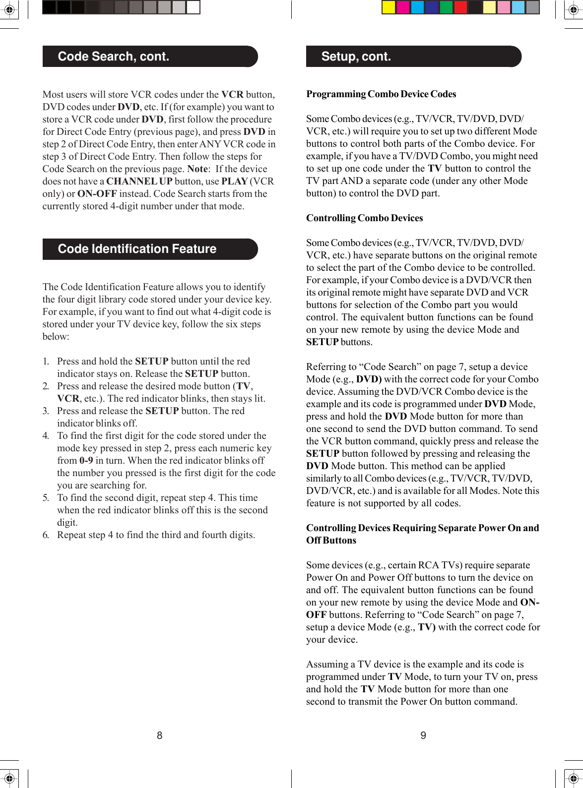 98Most users will store VCR codes under the VCR button,DVD codes under DVD, etc. If (for example) you want tostore a VCR code under DVD, first follow the procedurefor Direct Code Entry (previous page), and press DVD instep 2 of Direct Code Entry, then enter ANY VCR code instep 3 of Direct Code Entry. Then follow the steps forCode Search on the previous page. Note:  If the devicedoes not have a CHANNEL UP button, use PLAY (VCRonly) or ON-OFF instead. Code Search starts from thecurrently stored 4-digit number under that mode.Code Search, cont.Code Identification FeatureThe Code Identification Feature allows you to identifythe four digit library code stored under your device key.For example, if you want to find out what 4-digit code isstored under your TV device key, follow the six stepsbelow:1. Press and hold the SETUP button until the redindicator stays on. Release the SETUP button.2. Press and release the desired mode button (TV,VCR, etc.). The red indicator blinks, then stays lit.3. Press and release the SETUP button. The redindicator blinks off.4. To find the first digit for the code stored under themode key pressed in step 2, press each numeric keyfrom 0-9 in turn. When the red indicator blinks offthe number you pressed is the first digit for the codeyou are searching for.5. To find the second digit, repeat step 4. This timewhen the red indicator blinks off this is the seconddigit.6. Repeat step 4 to find the third and fourth digits.Programming Combo Device CodesSome Combo devices (e.g., TV/VCR, TV/DVD, DVD/VCR, etc.) will require you to set up two different Modebuttons to control both parts of the Combo device. Forexample, if you have a TV/DVD Combo, you might needto set up one code under the TV button to control theTV part AND a separate code (under any other Modebutton) to control the DVD part.Controlling Combo DevicesSome Combo devices (e.g., TV/VCR, TV/DVD, DVD/VCR, etc.) have separate buttons on the original remoteto select the part of the Combo device to be controlled.For example, if your Combo device is a DVD/VCR thenits original remote might have separate DVD and VCRbuttons for selection of the Combo part you wouldcontrol. The equivalent button functions can be foundon your new remote by using the device Mode andSETUP buttons.Referring to “Code Search” on page 7, setup a deviceMode (e.g., DVD) with the correct code for your Combodevice. Assuming the DVD/VCR Combo device is theexample and its code is programmed under DVD Mode,press and hold the DVD Mode button for more thanone second to send the DVD button command. To sendthe VCR button command, quickly press and release theSETUP button followed by pressing and releasing theDVD Mode button. This method can be appliedsimilarly to all Combo devices (e.g., TV/VCR, TV/DVD,DVD/VCR, etc.) and is available for all Modes. Note thisfeature is not supported by all codes.Controlling Devices Requiring Separate Power On andOff ButtonsSome devices (e.g., certain RCA TVs) require separatePower On and Power Off buttons to turn the device onand off. The equivalent button functions can be foundon your new remote by using the device Mode and ON-OFF buttons. Referring to “Code Search” on page 7,setup a device Mode (e.g., TV) with the correct code foryour device.Assuming a TV device is the example and its code isprogrammed under TV Mode, to turn your TV on, pressand hold the TV Mode button for more than onesecond to transmit the Power On button command.Setup, cont.