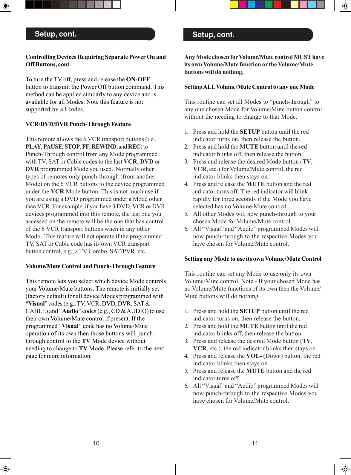 1110Controlling Devices Requiring Separate Power On andOff Buttons, cont.To turn the TV off, press and release the ON-OFFbutton to transmit the Power Off button command. Thismethod can be applied similarly to any device and isavailable for all Modes. Note this feature is notsupported by all codes.VCR/DVD/DVR Punch-Through FeatureThis remote allows the 6 VCR transport buttons (i.e.,PLAY, PAUSE, STOP, FF, REWIND, and REC) toPunch-Through control from any Mode programmedwith TV, SAT or Cable codes to the last VCR, DVD orDVR programmed Mode you used.  Normally othertypes of remotes only punch-through (from anotherMode) on the 6 VCR buttons to the device programmedunder the VCR Mode button. This is not much use ifyou are using a DVD programmed under a Mode otherthan VCR. For example, if you have 3 DVD, VCR or DVRdevices programmed into this remote, the last one youaccessed on the remote will be the one that has controlof the 6 VCR transport buttons when in any otherMode.  This feature will not operate if the programmedTV, SAT or Cable code has its own VCR transportbutton control, e.g., a TV Combo, SAT/PVR, etc.Volume/Mute Control and Punch-Through FeatureThis remote lets you select which device Mode controlsyour Volume/Mute buttons. The remote is initially set(factory default) for all device Modes programmed with“Visual” codes (e.g., TV, VCR, DVD, DVR, SAT &amp;CABLE) and “Audio” codes (e.g., CD &amp; AUDIO) to usetheir own Volume/Mute control if present. If theprogrammed “Visual” code has no Volume/Muteoperation of its own then those buttons will punch-through control to the TV Mode device withoutneeding to change to TV Mode. Please refer to the nextpage for more information.Setup, cont.Any Mode chosen for Volume/Mute control MUST haveits own Volume/Mute function or the Volume/Mutebuttons will do nothing.Setting ALL Volume/Mute Control to any one ModeThis routine can set all Modes to “punch-through” toany one chosen Mode for Volume/Mute button controlwithout the needing to change to that Mode.1. Press and hold the SETUP button until the redindicator turns on, then release the button.2. Press and hold the MUTE button until the redindicator blinks off, then release the button.3. Press and release the desired Mode button (TV,VCR, etc.) for Volume/Mute control, the redindicator blinks then stays on.4. Press and release the MUTE button and the redindicator turns off. The red indicator will blinkrapidly for three seconds if the Mode you haveselected has no Volume/Mute control.5. All other Modes will now punch-through to yourchosen Mode for Volume/Mute control.6. All “Visual” and “Audio” programmed Modes willnow punch-through to the respective Modes youhave chosen for Volume/Mute control.Setting any Mode to use its own Volume/Mute ControlThis routine can set any Mode to use only its ownVolume/Mute control. Note - If your chosen Mode hasno Volume/Mute functions of its own then the Volume/Mute buttons will do nothing.1. Press and hold the SETUP button until the redindicator turns on, then release the button.2. Press and hold the MUTE button until the redindicator blinks off, then release the button.3. Press and release the desired Mode button (TV,VCR, etc.), the red indicator blinks then stays on.4. Press and release the VOL- (Down) button, the redindicator blinks then stays on.5. Press and release the MUTE button and the redindicator turns off.6. All “Visual” and “Audio” programmed Modes willnow punch-through to the respective Modes youhave chosen for Volume/Mute control.Setup, cont.