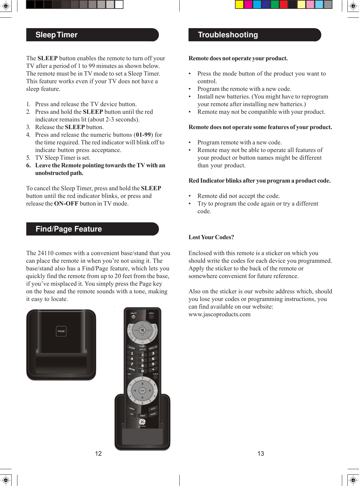 1312Sleep TimerThe SLEEP button enables the remote to turn off yourTV after a period of 1 to 99 minutes as shown below.The remote must be in TV mode to set a Sleep Timer.This feature works even if your TV does not have asleep feature.1. Press and release the TV device button.2. Press and hold the SLEEP button until the redindicator remains lit (about 2-3 seconds).3. Release the SLEEP button.4. Press and release the numeric buttons (01-99) forthe time required. The red indicator will blink off toindicate button press acceptance.5. TV Sleep Timer is set.6. Leave the Remote pointing towards the TV with anunobstructed path.To cancel the Sleep Timer, press and hold the SLEEPbutton until the red indicator blinks, or press andrelease the ON-OFF button in TV mode.TroubleshootingRemote does not operate your product.• Press the mode button of the product you want tocontrol.• Program the remote with a new code.• Install new batteries. (You might have to reprogramyour remote after installing new batteries.)• Remote may not be compatible with your product.Remote does not operate some features of your product.• Program remote with a new code.• Remote may not be able to operate all features ofyour product or button names might be differentthan your product.Red Indicator blinks after you program a product code.• Remote did not accept the code.• Try to program the code again or try a differentcode.Lost Your Codes?Enclosed with this remote is a sticker on which youshould write the codes for each device you programmed.Apply the sticker to the back of the remote orsomewhere convenient for future reference.Also on the sticker is our website address which, shouldyou lose your codes or programming instructions, youcan find available on our website:www.jascoproducts.comThe 24110 comes with a convenient base/stand that youcan place the remote in when you’re not using it. Thebase/stand also has a Find/Page feature, which lets youquickly find the remote from up to 20 feet from the base,if you’ve misplaced it. You simply press the Page keyon the base and the remote sounds with a tone, makingit easy to locate.Find/Page FeaturePAG E