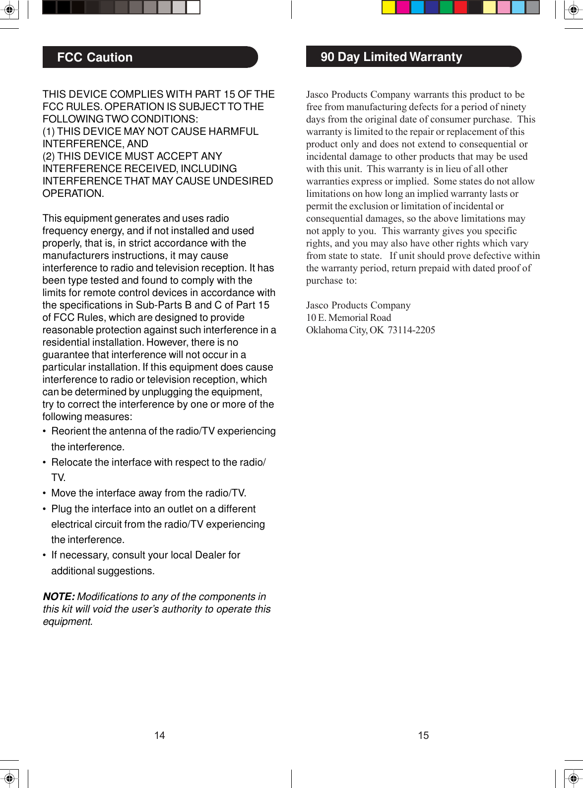 1514Jasco Products Company warrants this product to befree from manufacturing defects for a period of ninetydays from the original date of consumer purchase.  Thiswarranty is limited to the repair or replacement of thisproduct only and does not extend to consequential orincidental damage to other products that may be usedwith this unit.  This warranty is in lieu of all otherwarranties express or implied.  Some states do not allowlimitations on how long an implied warranty lasts orpermit the exclusion or limitation of incidental orconsequential damages, so the above limitations maynot apply to you.  This warranty gives you specificrights, and you may also have other rights which varyfrom state to state.   If unit should prove defective withinthe warranty period, return prepaid with dated proof ofpurchase to:Jasco Products Company10 E. Memorial RoadOklahoma City, OK  73114-220590 Day Limited WarrantyTHIS DEVICE COMPLIES WITH PART 15 OF THEFCC RULES. OPERATION IS SUBJECT TO THEFOLLOWING TWO CONDITIONS:(1) THIS DEVICE MAY NOT CAUSE HARMFULINTERFERENCE, AND(2) THIS DEVICE MUST ACCEPT ANYINTERFERENCE RECEIVED, INCLUDINGINTERFERENCE THAT MAY CAUSE UNDESIREDOPERATION.This equipment generates and uses radiofrequency energy, and if not installed and usedproperly, that is, in strict accordance with themanufacturers instructions, it may causeinterference to radio and television reception. It hasbeen type tested and found to comply with thelimits for remote control devices in accordance withthe specifications in Sub-Parts B and C of Part 15of FCC Rules, which are designed to providereasonable protection against such interference in aresidential installation. However, there is noguarantee that interference will not occur in aparticular installation. If this equipment does causeinterference to radio or television reception, whichcan be determined by unplugging the equipment,try to correct the interference by one or more of thefollowing measures:• Reorient the antenna of the radio/TV experiencingthe interference.• Relocate the interface with respect to the radio/TV.• Move the interface away from the radio/TV.• Plug the interface into an outlet on a differentelectrical circuit from the radio/TV experiencingthe interference.• If necessary, consult your local Dealer foradditional suggestions.NOTE: Modifications to any of the components inthis kit will void the user’s authority to operate thisequipment.FCC Caution