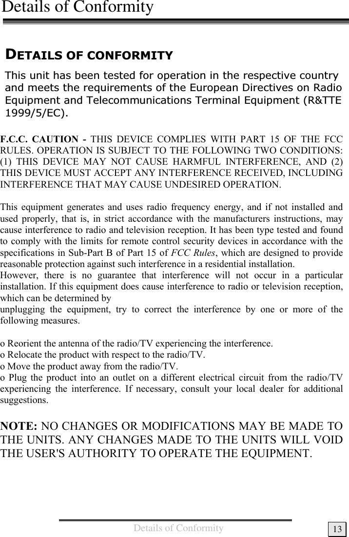 Details of Conformity13&apos;(7$,/62)&amp;21)250,7&lt;7KLVXQLWKDVEHHQWHVWHGIRURSHUDWLRQLQWKHUHVSHFWLYHFRXQWU\DQGPHHWVWKHUHTXLUHPHQWVRIWKH(XURSHDQ&apos;LUHFWLYHVRQ5DGLR(TXLSPHQWDQG7HOHFRPPXQLFDWLRQV7HUPLQDO(TXLSPHQW577((&amp;Details of Conformity     F.C.C. CAUTION - THIS DEVICE COMPLIES WITH PART 15 OF THE FCC RULES. OPERATION IS SUBJECT TO THE FOLLOWING TWO CONDITIONS: (1) THIS DEVICE MAY NOT CAUSE HARMFUL INTERFERENCE, AND (2) THIS DEVICE MUST ACCEPT ANY INTERFERENCE RECEIVED, INCLUDING INTERFERENCE THAT MAY CAUSE UNDESIRED OPERATION.  This equipment generates and uses radio frequency energy, and if not installed and used properly, that is, in strict accordance with the manufacturers instructions, may cause interference to radio and television reception. It has been type tested and found to comply with the limits for remote control security devices in accordance with the specifications in Sub-Part B of Part 15 of FCC Rules, which are designed to provide reasonable protection against such interference in a residential installation. However, there is no guarantee that interference will not occur in a particular installation. If this equipment does cause interference to radio or television reception, which can be determined by unplugging the equipment, try to correct the interference by one or more of the following measures.  o Reorient the antenna of the radio/TV experiencing the interference. o Relocate the product with respect to the radio/TV. o Move the product away from the radio/TV. o Plug the product into an outlet on a different electrical circuit from the radio/TV experiencing the interference. If necessary, consult your local dealer for additional suggestions.  NOTE: NO CHANGES OR MODIFICATIONS MAY BE MADE TO THE UNITS. ANY CHANGES MADE TO THE UNITS WILL VOID THE USER&apos;S AUTHORITY TO OPERATE THE EQUIPMENT.     
