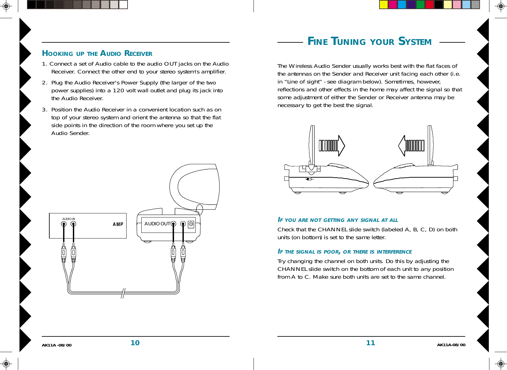 11 AK11A-08/0010AK11A -08/00IF YOU ARE NOT GETTING ANY SIGNAL AT ALLCheck that the CHANNEL slide switch (labeled A, B, C, D) on bothunits (on bottom) is set to the same letter.IF THE SIGNAL IS POOR, OR THERE IS INTERFERENCETry changing the channel on both units. Do this by adjusting theCHANNEL slide switch on the bottom of each unit to any positionfrom A to C. Make sure both units are set to the same channel. FINE TUNING YOUR SYSTEM The Wireless Audio Sender usually works best with the flat faces ofthe antennas on the Sender and Receiver unit facing each other (i.e.in “Line of sight” - see diagram below). Sometimes, however,reflections and other effects in the home may affect the signal so thatsome adjustment of either the Sender or Receiver antenna may benecessary to get the best the signal.HOOKING UP THE AUDIO RECEIVER1. Connect a set of Audio cable to the audio OUT jacks on the AudioReceiver. Connect the other end to your stereo system&apos;s amplifier.2. Plug the Audio Receiver&apos;s Power Supply (the larger of the twopower supplies) into a 120 volt wall outlet and plug its jack intothe Audio Receiver.3. Position the Audio Receiver in a convenient location such as ontop of your stereo system and orient the antenna so that the flatside points in the direction of the room where you set up theAudio Sender.AMPAUDIO OUTAUDIO IN