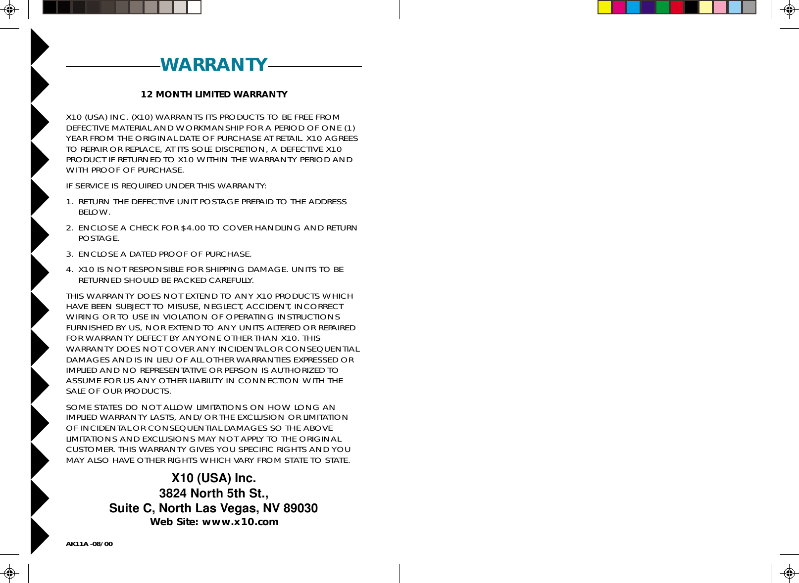 12AK11A -08/00WARRANTY12 MONTH LIMITED WARRANTYX10 (USA) INC. (X10) WARRANTS ITS PRODUCTS TO BE FREE FROMDEFECTIVE MATERIAL AND WORKMANSHIP FOR A PERIOD OF ONE (1)YEAR FROM THE ORIGINAL DATE OF PURCHASE AT RETAIL. X10 AGREESTO REPAIR OR REPLACE, AT ITS SOLE DISCRETION, A DEFECTIVE X10PRODUCT IF RETURNED TO X10 WITHIN THE WARRANTY PERIOD ANDWITH PROOF OF PURCHASE.IF SERVICE IS REQUIRED UNDER THIS WARRANTY:1. RETURN THE DEFECTIVE UNIT POSTAGE PREPAID TO THE ADDRESSBELOW.2. ENCLOSE A CHECK FOR $4.00 TO COVER HANDLING AND RETURNPOSTAGE.3. ENCLOSE A DATED PROOF OF PURCHASE.4. X10 IS NOT RESPONSIBLE FOR SHIPPING DAMAGE. UNITS TO BERETURNED SHOULD BE PACKED CAREFULLY.THIS WARRANTY DOES NOT EXTEND TO ANY X10 PRODUCTS WHICHHAVE BEEN SUBJECT TO MISUSE, NEGLECT, ACCIDENT, INCORRECTWIRING OR TO USE IN VIOLATION OF OPERATING INSTRUCTIONSFURNISHED BY US, NOR EXTEND TO ANY UNITS ALTERED OR REPAIREDFOR WARRANTY DEFECT BY ANYONE OTHER THAN X10. THISWARRANTY DOES NOT COVER ANY INCIDENTAL OR CONSEQUENTIALDAMAGES AND IS IN LIEU OF ALL OTHER WARRANTIES EXPRESSED ORIMPLIED AND NO REPRESENTATIVE OR PERSON IS AUTHORIZED TOASSUME FOR US ANY OTHER LIABILITY IN CONNECTION WITH THESALE OF OUR PRODUCTS.SOME STATES DO NOT ALLOW LIMITATIONS ON HOW LONG ANIMPLIED WARRANTY LASTS, AND/OR THE EXCLUSION OR LIMITATIONOF INCIDENTAL OR CONSEQUENTIAL DAMAGES SO THE ABOVELIMITATIONS AND EXCLUSIONS MAY NOT APPLY TO THE ORIGINALCUSTOMER. THIS WARRANTY GIVES YOU SPECIFIC RIGHTS AND YOUMAY ALSO HAVE OTHER RIGHTS WHICH VARY FROM STATE TO STATE.X10 (USA) Inc.3824 North 5th St.,Suite C, North Las Vegas, NV 89030Web Site: www.x10.com