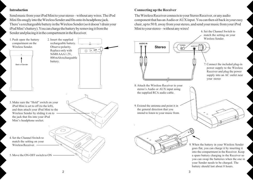 32AUDIO INStereoCHANNE L   1      2 AUDIO O UTDC 12 VBack of Sender1. Push open the batterycompartment on theWireless Sender.2. Insert the suppliedrechargeable battery.Observe polarity.Replace only withNiMH AAA 1.2V,800 mAh rechargeablebattery.3. Make sure the “Hold” switch on youriPod Mini is set to off (to the left),and then attach your iPod Mini to theWireless Sender by sliding it on tothe jack that fits into your iPodMini’s headphone socket.5. Move the ON-OFF switch to ON4. Set the Channel Switch tomatch the setting on yourWireless Receiver.IntroductionSend music from your iPod Mini to your stereo – without any wires. The iPodMini fits snugly into the Wireless Sender and fits onto its headphone jack.There’s a rechargeable battery in the Wireless Sender (so it doesn’t drain youriPod Mini’s battery). You can charge the battery by removing it from theSender and placing it in the compartment in the Receiver. 6. Set the Channel Switch tomatch the setting on yourWireless Sender.7. Connect the included plug-inpower supply to the WirelessReceiver and plug the powersupply into an AC outlet nearyour stereo8. Attach the Wireless Receiver to yourstereo’s Audio or AUX input usingthe supplied RCA audio cable.9. Extend the antenna and point it inthe general direction that youintend to listen to your music from.9. When the battery in your Wireless Sendergoes flat, you can charge it by inserting itinto the compartment in the Receiver. Keepa spare battery charging in the Receiver soyou can swap the batteries when the one inyour Sender needs to be charged. Thebattery should last about 8 hours.Connecting up the ReceiverThe Wireless Receiver connects to your Stereo Receiver, or any audiocomponent that has an Audio or AUX input. You can then sit back in your easychair, up to 50 ft. away from your stereo, and send your music from your iPodMini to your stereo – without any wires!