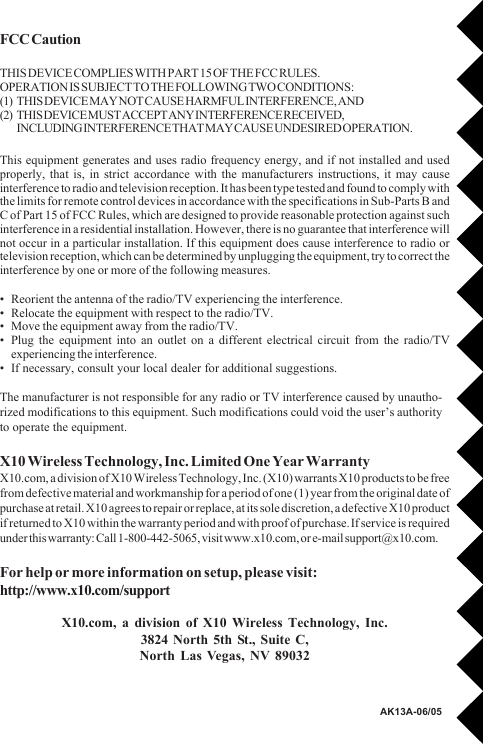 FCC CautionTHIS DEVICE COMPLIES WITH PART 15 OF THE FCC RULES.OPERATION IS SUBJECT TO THE FOLLOWING TWO CONDITIONS:(1) THIS DEVICE MAY NOT CAUSE HARMFUL INTERFERENCE, AND(2) THIS DEVICE MUST ACCEPT ANY INTERFERENCE RECEIVED,INCLUDING INTERFERENCE THAT MAY CAUSE UNDESIRED OPERATION.This equipment generates and uses radio frequency energy, and if not installed and usedproperly, that is, in strict accordance with the manufacturers instructions, it may causeinterference to radio and television reception. It has been type tested and found to comply withthe limits for remote control devices in accordance with the specifications in Sub-Parts B andC of Part 15 of FCC Rules, which are designed to provide reasonable protection against suchinterference in a residential installation. However, there is no guarantee that interference willnot occur in a particular installation. If this equipment does cause interference to radio ortelevision reception, which can be determined by unplugging the equipment, try to correct theinterference by one or more of the following measures.• Reorient the antenna of the radio/TV experiencing the interference.• Relocate the equipment with respect to the radio/TV.• Move the equipment away from the radio/TV.• Plug the equipment into an outlet on a different electrical circuit from the radio/TVexperiencing the interference.• If necessary, consult your local dealer for additional suggestions.The manufacturer is not responsible for any radio or TV interference caused by unautho-rized modifications to this equipment. Such modifications could void the user’s authorityto operate the equipment.X10 Wireless Technology, Inc. Limited One Year WarrantyX10.com, a division of X10 Wireless Technology, Inc. (X10) warrants X10 products to be freefrom defective material and workmanship for a period of one (1) year from the original date ofpurchase at retail. X10 agrees to repair or replace, at its sole discretion, a defective X10 productif returned to X10 within the warranty period and with proof of purchase. If service is requiredunder this warranty: Call 1-800-442-5065, visit www.x10.com, or e-mail support@x10.com.For help or more information on setup, please visit:http://www.x10.com/supportX10.com, a division of X10 Wireless Technology, Inc.3824 North 5th St., Suite C,North Las Vegas, NV 89032AK13A-06/05