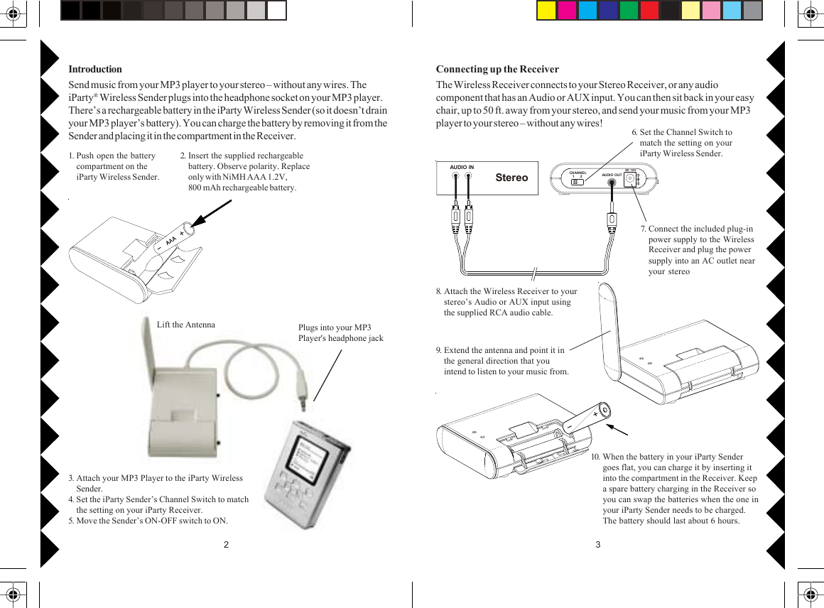 32AUDIO INStereoCHANNE L   1      2 AUDIO O UTDC 12 V1. Push open the batterycompartment on theiParty Wireless Sender.2. Insert the supplied rechargeablebattery. Observe polarity. Replaceonly with NiMH AAA 1.2V,800 mAh rechargeable battery.IntroductionSend music from your MP3 player to your stereo – without any wires. TheiParty® Wireless Sender plugs into the headphone socket on your MP3 player.There’s a rechargeable battery in the iParty Wireless Sender (so it doesn’t drainyour MP3 player’s battery). You can charge the battery by removing it from theSender and placing it in the compartment in the Receiver. 6. Set the Channel Switch tomatch the setting on youriParty Wireless Sender.7. Connect the included plug-inpower supply to the WirelessReceiver and plug the powersupply into an AC outlet nearyour stereo8. Attach the Wireless Receiver to yourstereo’s Audio or AUX input usingthe supplied RCA audio cable.9. Extend the antenna and point it inthe general direction that youintend to listen to your music from.10. When the battery in your iParty Sendergoes flat, you can charge it by inserting itinto the compartment in the Receiver. Keepa spare battery charging in the Receiver soyou can swap the batteries when the one inyour iParty Sender needs to be charged.The battery should last about 6 hours.Connecting up the ReceiverThe Wireless Receiver connects to your Stereo Receiver, or any audiocomponent that has an Audio or AUX input. You can then sit back in your easychair, up to 50 ft. away from your stereo, and send your music from your MP3player to your stereo – without any wires!Lift the Antenna Plugs into your MP3Player&apos;s headphone jack3. Attach your MP3 Player to the iParty WirelessSender.4. Set the iParty Sender’s Channel Switch to matchthe setting on your iParty Receiver.5. Move the Sender’s ON-OFF switch to ON.