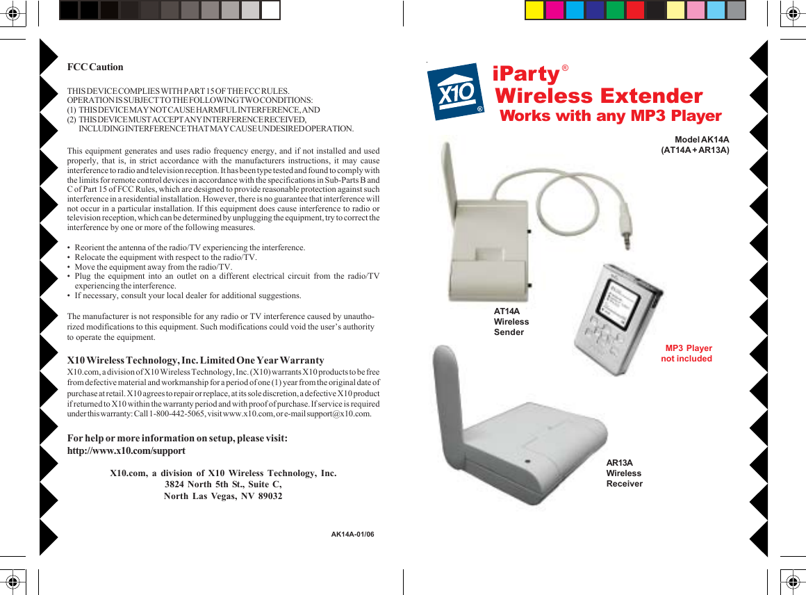 Works with any MP3 PlayeriPartyModel AK14A(AT14A + AR13A)MP3 Playernot includedAT14AWirelessSenderAR13AWirelessReceiver®Wireless ExtenderFCC CautionTHIS DEVICE COMPLIES WITH PART 15 OF THE FCC RULES.OPERATION IS SUBJECT TO THE FOLLOWING TWO CONDITIONS:(1) THIS DEVICE MAY NOT CAUSE HARMFUL INTERFERENCE, AND(2) THIS DEVICE MUST ACCEPT ANY INTERFERENCE RECEIVED,INCLUDING INTERFERENCE THAT MAY CAUSE UNDESIRED OPERATION.This equipment generates and uses radio frequency energy, and if not installed and usedproperly, that is, in strict accordance with the manufacturers instructions, it may causeinterference to radio and television reception. It has been type tested and found to comply withthe limits for remote control devices in accordance with the specifications in Sub-Parts B andC of Part 15 of FCC Rules, which are designed to provide reasonable protection against suchinterference in a residential installation. However, there is no guarantee that interference willnot occur in a particular installation. If this equipment does cause interference to radio ortelevision reception, which can be determined by unplugging the equipment, try to correct theinterference by one or more of the following measures.• Reorient the antenna of the radio/TV experiencing the interference.• Relocate the equipment with respect to the radio/TV.• Move the equipment away from the radio/TV.• Plug the equipment into an outlet on a different electrical circuit from the radio/TVexperiencing the interference.• If necessary, consult your local dealer for additional suggestions.The manufacturer is not responsible for any radio or TV interference caused by unautho-rized modifications to this equipment. Such modifications could void the user’s authorityto operate the equipment.X10 Wireless Technology, Inc. Limited One Year WarrantyX10.com, a division of X10 Wireless Technology, Inc. (X10) warrants X10 products to be freefrom defective material and workmanship for a period of one (1) year from the original date ofpurchase at retail. X10 agrees to repair or replace, at its sole discretion, a defective X10 productif returned to X10 within the warranty period and with proof of purchase. If service is requiredunder this warranty: Call 1-800-442-5065, visit www.x10.com, or e-mail support@x10.com.For help or more information on setup, please visit:http://www.x10.com/supportX10.com, a division of X10 Wireless Technology, Inc.3824 North 5th St., Suite C,North Las Vegas, NV 89032AK14A-01/06